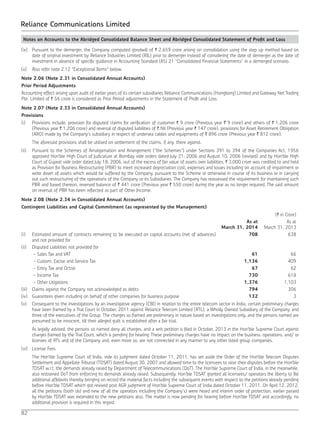 82
Reliance Communications Limited
Notes on Accounts to the Abridged Consolidated Balance Sheet and Abridged Consolidated Statement of Profit and Loss
(ix) 	 Pursuant to the demerger, the Company computed goodwill of ` 2,659 crore arising on consolidation using the step up method based on
date of original investment by Reliance Industries Limited (RIL) prior to demerger instead of considering the date of demerger as the date of
investment in absence of specific guidance in Accounting Standard (AS) 21 “Consolidated Financial Statements” in a demerged scenario.
(x) 	 Also refer note 2.12 “Exceptional Items” below.
Note 2.06 (Note 2.31 in Consolidated Annual Accounts)
Prior Period Adjustments
Accounting effect arising upon audit of earlier years of its certain subsidiaries Reliance Communications (Hongkong) Limited and Gateway Net Trading
Pte. Limited of ` 56 crore is considered as Prior Period adjustments in the Statement of Profit and Loss.
Note 2.07 (Note 2.33 in Consolidated Annual Accounts)
Provisions
(i) 	 Provisions include, provision for disputed claims for verification of customer ` 9 crore (Previous year ` 9 crore) and others of ` 1,206 crore
(Previous year ` 1,206 crore) and reversal of disputed liabilities of ` Nil (Previous year ` 147 crore), provisions for Asset Retirement Obligation
(ARO) made by the Company’s subsidiary in respect of undersea cables and equipments of ` 896 crore (Previous year ` 812 crore).
	 The aforesaid provisions shall be utilised on settlement of the claims, if any, there against.
(ii) 	 Pursuant to the Schemes of Amalgamation and Arrangement (“the Schemes”) under Sections 391 to 394 of the Companies Act, 1956
approved Hon’ble High Court of Judicature at Bombay vide orders dated July 21, 2006 and August 10, 2006 (revised) and by Hon’ble High
Court of Gujarat vide order dated July 18, 2006, out of the excess of fair value of assets over liabilities, ` 3,000 crore was credited to and held
as Provision for Business Restructuring (PBR) to meet increased depreciation cost, expenses and losses including on account of impairment or
write down of assets which would be suffered by the Company, pursuant to the Scheme or otherwise in course of its business or in carrying
out such restructuring of the operations of the Company or its Subsidiaries. The Company has reassessed the requirement for maintaining such
PBR and based thereon, reversed balance of ` 441 crore (Previous year ` 550 crore) during the year as no longer required, The said amount
on reversal of PBR has been reflected as part of Other Income.
Note 2.08 (Note 2.34 in Consolidated Annual Accounts)
Contingent Liabilities and Capital Commitment (as represented by the Management)
(` in Crore)
As at
March 31, 2014
As at
March 31, 2013
(i) Estimated amount of contracts remaining to be executed on capital accounts (net of advances)
and not provided for
708 638
(ii) Disputed Liabilities not provided for
- Sales Tax and VAT 61 66
- Custom, Excise and Service Tax 1,136 409
- Entry Tax and Octroi 67 62
- Income Tax 730 618
- Other Litigations 1,376 1,103
(iii) Claims against the Company not acknowledged as debts 794 306
(iv) Guarantees given including on behalf of other companies for business purpose 132 3
(v)	 Consequent to the investigations by an investigative agency (CBI) in relation to the entire telecom sector in India, certain preliminary charges
have been framed by a Trial Court in October, 2011 against Reliance Telecom Limited (RTL), a Wholly Owned Subsidiary of the Company, and
three of the executives of the Group. The charges so framed are preliminary in nature based on investigations only, and the persons named are
presumed to be innocent, till their alleged guilt is established after a fair trial.
	 As legally advised, the persons so named deny all charges, and a writ petition is filed in October, 2013 in the Hon’ble Supreme Court against
charges framed by the Trial Court, which is pending for hearing. These preliminary charges have no impact on the business, operations, and/ or
licenses of RTL and of the Company and, even more so, are not connected in any manner to any other listed group companies.
(vi)	 License Fees
	 The Hon’ble Supreme Court of India, vide its judgment dated October 11, 2011, has set aside the Order of the Hon’ble Telecom Disputes
Settlement and Appellate Tribunal (TDSAT) dated August 30, 2007 and allowed time to the licensees to raise their disputes before the Hon’ble
TDSAT w.r.t. the demands already raised by Department of Telecommunications (DoT). The Hon’ble Supreme Court of India, in the meanwhile,
also restrained DoT from enforcing its demands already raised. Subsequently, Hon’ble TDSAT granted all licensees/ operators the liberty to file
additional affidavits thereby bringing on record the material facts including the subsequent events with respect to the petitions already pending
before Hon’ble TDSAT which got revived post AGR judgment of Hon’ble Supreme Court of India dated October 11, 2011. On April 12, 2012,
all the petitions (both old and new of all the operators including the Company’s) were heard and interim order of protection, earlier passed
by Hon’ble TDSAT was extended to the new petitions also. The matter is now pending for hearing before Hon’ble TDSAT and accordingly, no
additional provision is required in this regard.
 