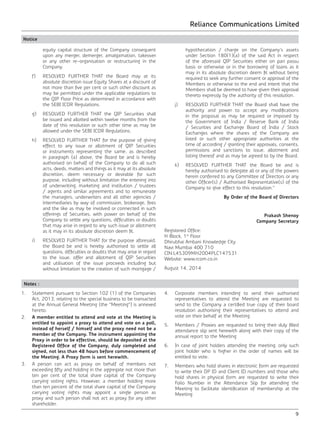 Reliance Communications Limited
9
Notice
equity capital structure of the Company consequent
upon any merger, demerger, amalgamation, takeover
or any other re-organisation or restructuring in the
Company.
	 f)	 RESOLVED FURTHER THAT the Board may at its
absolute discretion issue Equity Shares at a discount of
not more than five per cent or such other discount as
may be permitted under the applicable regulations to
the QIP Floor Price as determined in accordance with
the SEBI ICDR Regulations.
	 g)	 RESOLVED FURTHER THAT the QIP Securities shall
be issued and allotted within twelve months from the
date of this resolution or such other time as may be
allowed under the SEBI ICDR Regulations.
	 h)	 RESOLVED FURTHER THAT for the purpose of giving
effect to any issue or allotment of QIP Securities
or instruments representing the same, as described
in paragraph (a) above, the Board be and is hereby
authorised on behalf of the Company to do all such
acts, deeds, matters and things as it may at its absolute
discretion, deem necessary or desirable for such
purpose, including without limitation the entering into
of underwriting, marketing and institution / trustees
/ agents and similar agreements and to remunerate
the managers, underwriters and all other agencies /
intermediaries by way of commission, brokerage, fees
and the like as may be involved or connected in such
offerings of Securities, with power on behalf of the
Company to settle any questions, difficulties or doubts
that may arise in regard to any such issue or allotment
as it may in its absolute discretion deem fit.
	 i)	 RESOLVED FURTHER THAT for the purpose aforesaid,
the Board be and is hereby authorised to settle all
questions, difficulties or doubts that may arise in regard
to the issue, offer and allotment of QIP Securities
and utilisation of the issue proceeds including but
without limitation to the creation of such mortgage /
hypothecation / charge on the Company’s assets
under Section 180(1)(a) of the said Act in respect
of the aforesaid QIP Securities either on pari passu
basis or otherwise or in the borrowing of loans as it
may in its absolute discretion deem fit without being
required to seek any further consent or approval of the
Members or otherwise to the end and intent that the
Members shall be deemed to have given their approval
thereto expressly by the authority of this resolution.
	 j)	 RESOLVED FURTHER THAT the Board shall have the
authority and power to accept any modifications
in the proposal as may be required or imposed by
the Government of India / Reserve Bank of India
/ Securities and Exchange Board of India / Stock
Exchanges where the shares of the Company are
listed or such other appropriate authorities at the
time of according / granting their approvals, consents,
permissions and sanctions to issue, allotment and
listing thereof and as may be agreed to by the Board.
	 k)	 RESOLVED FURTHER THAT the Board be and is
hereby authorised to delegate all or any of the powers
herein conferred to any Committee of Directors or any
other Officer(s) / Authorised Representative(s) of the
Company to give effect to this resolution.”
By Order of the Board of Directors
Prakash Shenoy
Company Secretary
Registered Office:
H Block, 1st
Floor
Dhirubhai Ambani Knowledge City
Navi Mumbai 400 710
CIN:L45309MH2004PLC147531
Website: www.rcom.co.in
August 14, 2014
Notes :
1.	 Statement pursuant to Section 102 (1) of the Companies
Act, 2013, relating to the special business to be transacted
at the Annual General Meeting (the “Meeting”) is annexed
hereto.
2.	 A member entitled to attend and vote at the Meeting is
entitled to appoint a proxy to attend and vote on a poll,
instead of herself / himself and the proxy need not be a
member of the Company. The instrument appointing the
Proxy in order to be effective, should be deposited at the
Registered Office of the Company, duly completed and
signed, not less than 48 hours before commencement of
the Meeting. A Proxy form is sent herewith.
3. 	 A person can act as proxy on behalf of members not
exceeding fifty and holding in the aggregate not more than
ten per cent of the total share capital of the Company
carrying voting rights. However, a member holding more
than ten percent of the total share capital of the Company
carrying voting rights may appoint a single person as
proxy and such person shall not act as proxy for any other
shareholder.
4.	 Corporate members intending to send their authorised
representatives to attend the Meeting are requested to
send to the Company a certified true copy of their board
resolution authorising their representatives to attend and
vote on their behalf at the Meeting.
5.	 Members / Proxies are requested to bring their duly filled
attendance slip sent herewith along with their copy of the
annual report to the Meeting.
6.	 In case of joint holders attending the meeting, only such
joint holder who is higher in the order of names will be
entitled to vote.
7.	 Members who hold shares in electronic form are requested
to write their DP ID and Client ID numbers and those who
hold shares in physical form are requested to write their
Folio Number in the Attendance Slip for attending the
Meeting to facilitate identification of membership at the
Meeting.
 