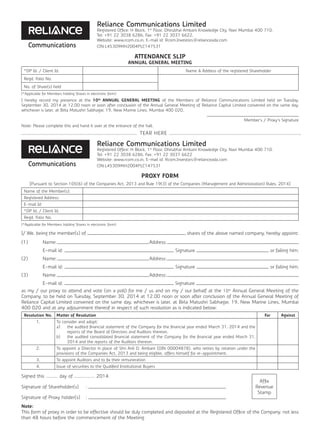 Reliance Communications Limited
Registered Office: H Block, 1st
Floor, Dhirubhai Ambani Knowledge City, Navi Mumbai 400 710.
Tel: +91 22 3038 6286, Fax: +91 22 3037 6622,
Website: www.rcom.co.in, E-mail id: Rcom.Investors@relianceada.com
CIN:L45309MH2004PLC147531
ATTENDANCE SLIP
ANNUAL GENERAL MEETING
*DP Id. / Client Id. Name & Address of the registered Shareholder
Regd. Folio No.
No. of Share(s) held
(*Applicable for Members holding Shares in electronic form)
I hereby record my presence at the 10th
ANNUAL GENERAL MEETING of the Members of Reliance Communications Limited held on Tuesday,
September 30, 2014 at 12.00 noon or soon after conclusion of the Annual General Meeting of Reliance Capital Limited convened on the same day,
whichever is later, at Birla Matushri Sabhagar, 19, New Marine Lines, Mumbai 400 020,
Member’s / Proxy’s Signature
Note: Please complete this and hand it over at the entrance of the hall.
Reliance Communications Limited
Registered Office: H Block, 1st
Floor, Dhirubhai Ambani Knowledge City, Navi Mumbai 400 710.
Tel: +91 22 3038 6286, Fax: +91 22 3037 6622
Website: www.rcom.co.in, E-mail id: Rcom.Investors@relianceada.com
CIN:L45309MH2004PLC147531
PROXY FORM
[Pursuant to Section 105(6) of the Companies Act, 2013 and Rule 19(3) of the Companies (Management and Administration) Rules, 2014]
Name of the Member(s):
Registered Address:
E-mail Id:
*DP Id. / Client Id.
Regd. Folio No.
(*Applicable for Members holding Shares in electronic form)
I/ We, being the member(s) of shares of the above named company, hereby appoint:
(1)	Name: Address:
	 E-mail id: Signature or failing him;
(2)	Name: Address:
	 E-mail id: Signature or failing him;
(3)	Name: Address:
	 E-mail id: Signature
as my / our proxy to attend and vote (on a poll) for me / us and on my / our behalf at the 10th
Annual General Meeting of the
Company, to be held on Tuesday, September 30, 2014 at 12.00 noon or soon after conclusion of the Annual General Meeting of
Reliance Capital Limited convened on the same day, whichever is later, at Birla Matushri Sabhagar, 19, New Marine Lines, Mumbai
400 020 and at any adjournment thereof in respect of such resolution as is indicated below:
Resolution No. Matter of Resolution For Against
1. To consider and adopt:
a)	 the audited financial statement of the Company for the financial year ended March 31, 2014 and the
reports of the Board of Directors and Auditors thereon.
b)	 the audited consolidated financial statement of the Company for the financial year ended March 31,
2014 and the reports of the Auditors thereon.
2. To appoint a Director in place of Shri Anil D. Ambani (DIN 00004878), who retires by rotation under the
provisions of the Companies Act, 2013 and being eligible, offers himself for re-appointment.
3. To appoint Auditors and to fix their remuneration
4. Issue of securities to the Qualified Institutional Buyers
Signed this ……….. day of ………………. 2014.
Affix
Revenue
Stamp
Signature of Shareholder(s) :
Signature of Proxy holder(s) :
Note:
This form of proxy in order to be effective should be duly completed and deposited at the Registered Office of the Company, not less
than 48 hours before the commencement of the Meeting.
.............................................................................. 	TEAR HERE ..........................................................................................
Communications
Communications
 