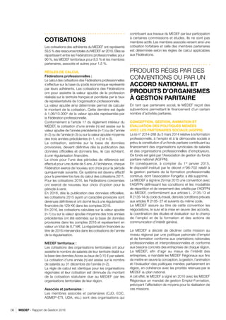 MEDEF - Rapport de Gestion 201606
COTISATIONS
Les cotisations des adhérents du MEDEF ont représenté
59,5 % des ressources totales du MEDEF en 2016. Elles se
répartissent entre les Fédérations professionnelles pour
90 %, les MEDEF territoriaux pour 8,5 % et les membres
partenaires, associés et autres pour 1,5 %.
RÈGLES DE CALCUL
Fédérations professionnelles :
Le calcul des cotisations des Fédérations professionnelles
s’effectue sur la base du poids économique représenté
par leurs adhérents. Les cotisations des Fédérations
ont pour assiette la valeur ajoutée de la profession
réalisée sur le territoire français et pondérée par le taux
de représentativité de l’organisation professionnelle.
La valeur ajoutée ainsi déterminée permet de calculer
le montant de la cotisation. Cette dernière est égale
à 1,06/10.000e
de la valeur ajoutée représentée par
la Fédération professionnelle.
Conformément à l’article 17 du règlement intérieur du
MEDEF, la cotisation d’une année (n) est assise sur la
valeur ajoutée de l’année précédente (n-1) ou de l’année
(n-2) ou de l’année (n-3) ou sur la valeur ajoutée moyenne
des trois années précédentes (n-1, n-2 et n-3).
La cotisation, estimée sur la base de données
provisoires, devient définitive dès la publication des
données officielles et donnera lieu, le cas échéant,
à une régularisation financière.
Le choix pour l’une des périodes de référence est
effectué pour une durée de 5 ans. A l’échéance, chaque
Fédération exerce de nouveau son choix pour la période
quinquennale suivante. Ce système est devenu effectif
pour la première fois lors du calcul des cotisations 2011.
Pour les cotisations 2016, les Fédérations concernées
ont exercé de nouveau leur choix d’option pour la
période à venir.
En 2016, dès la publication des données officielles,
les cotisations 2015 ayant un caractère provisoire sont
devenues définitives et ont donné lieu à une régularisation
financière de 129 K€ dans les comptes 2016.
En 2016, les cotisations calculées sur la valeur ajoutée
(n-1) ou sur la valeur ajoutée moyenne des trois années
précédentes ont été estimées sur la base de données
provisoires dans les comptes 2016 et représentent en
valeur un total de 8,7 M€. La régularisation financière au
titre de 2016 interviendra dans les cotisations de l’année
de la régularisation.
MEDEF territoriaux :
Les cotisations des organisations territoriales ont pour
assiette le nombre de salariés de leur territoire établi sur
la base des données Acoss au taux de 0,15 € par salarié.
La cotisation d’une année (n) est assise sur le nombre
de salariés au 31 décembre de l’année (n-2).
La règle de calcul est identique pour les organisations
régionales et leur cotisation est diminuée du montant
de la cotisation statutaire due au MEDEF par les
organisations territoriales de leur région.
Associés et partenaires :
Les membres associés et partenaires (CJD, EDC,
ASMEP-ETI, UDA, etc.) sont des organisations qui
contribuent aux travaux du MEDEF par leur participation
à certaines commissions et études. Ils ne sont pas
membres actifs. Les membres associés versent ainsi une
cotisation forfaitaire et celle des membres partenaires
est déterminée selon les règles de calcul applicables
aux Fédérations.
PRODUITS RÉGIS PAR DES
CONVENTIONS OU PAR UN
ACCORD NATIONAL ET
PRODUITS D’ORGANISMES
À GESTION PARITAIRE
En tant que partenaire social, le MEDEF reçoit des
subventions permettant le financement d’un certain
nombre d’activités paritaires.
CONCEPTION, GESTION, ANIMATION ET
EVALUATION DES POLITIQUES MENÉES
AVEC LES PARTENAIRES SOCIAUX (AGFPN)
La loi n° 2014-288 du 5 mars 2014 relative à la formation
professionnelle, à l’emploi et à la démocratie sociale a
prévu la constitution d’un fonds paritaire contribuant au
financement des organisations syndicales de salariés
et des organisations professionnelles d’employeurs.
Ce fonds est géré par l’Association de gestion du fonds
paritaire national (AGFPN).
En conséquence, à compter du 1er
janvier 2015,
le dispositif institué par le décret n°96-702 relatif à
la gestion paritaire de la formation professionnelle
continue, dont l’association Fongefor, a été supprimé.
Le MEDEF a signé le 29 mai 2015 une convention avec
l’AGFPN définissant les conditions et les modalités
de répartition et de versement des crédits par l’AGFPN
au MEDEF, conformément aux articles L. 2135-13 et
R 2135-14 du code du travail, dans les conditions prévues
aux articles R 2135- 27 et suivants du même code.
Le MEDEF assure au titre de cette convention les
négociations, le suivi et la mise en œuvre des accords,
la coordination des études et évaluation sur le champ
de l’emploi et de la formation et des actions de
communication d’intérêt général.
Le MEDEF a décidé de décliner cette mission au
niveau régional par une politique patronale d’emploi
et de formation conforme aux orientations nationales
professionnelles et interprofessionnelles et conforme
aux besoins concrets des entreprises de chaque région.
Le MEDEF, afin d’agir au mieux de l’intérêt des
entreprises, a mandaté les MEDEF Régionaux aux fins
de mettre en œuvre la conception, la gestion, l’animation
et l’évaluation des politiques menées paritairement en
région, en cohérence avec les priorités retenues par le
MEDEF au plan national.
A cet effet, le MEDEF a signé en 2016 avec les MEDEF
Régionaux un mandat de gestion Emploi-Formation,
prévoyant l’affectation de moyens pour la réalisation de
ces missions.
RETOUR SOMMAIRE
 