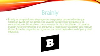 • Brainly es una plataforma de preguntas y respuestas para estudiantes que
necesitan ayuda con sus tareas. Los usuarios pueden subir preguntas a la
comunidad y recibir ayuda en pocos minutos de otros estudiante. Los usuarios
pueden hacer comentarios a las preguntas y respuestas y colaborar para resolver
dudas. Todas las preguntas se organizan por temas dependiendo del país y nivel
educativo.
 
