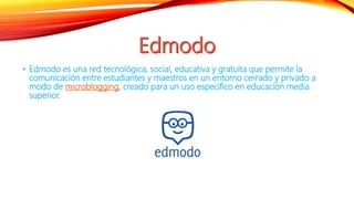 • Edmodo es una red tecnológica, social, educativa y gratuita que permite la
comunicación entre estudiantes y maestros en un entorno cerrado y privado a
modo de microblogging, creado para un uso específico en educación media
superior.
 