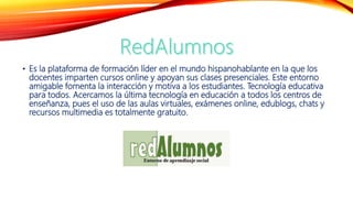 • Es la plataforma de formación líder en el mundo hispanohablante en la que los
docentes imparten cursos online y apoyan sus clases presenciales. Este entorno
amigable fomenta la interacción y motiva a los estudiantes. Tecnología educativa
para todos. Acercamos la última tecnología en educación a todos los centros de
enseñanza, pues el uso de las aulas virtuales, exámenes online, edublogs, chats y
recursos multimedia es totalmente gratuito.
 