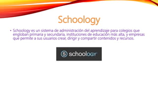 • Schoology es un sistema de administración del aprendizaje para colegios que
engloban primaria y secundaria, instituciones de educación más alta, y empresas
que permite a sus usuarios crear, dirigir y compartir contenidos y recursos.
 