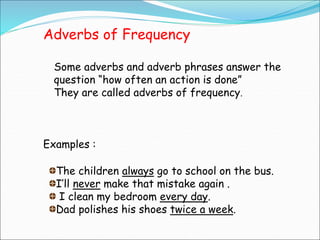 Adverbs of Frequency
Some adverbs and adverb phrases answer the
question “how often an action is done”
They are called adverbs of frequency.
Examples :
The children always go to school on the bus.
I’ll never make that mistake again .
I clean my bedroom every day.
Dad polishes his shoes twice a week.
 
