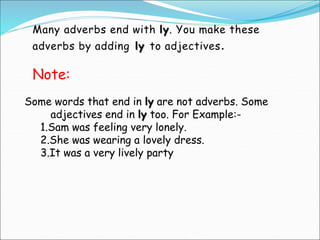 Many adverbs end with ly. You make these
adverbs by adding ly to adjectives.
Some words that end in ly are not adverbs. Some
adjectives end in ly too. For Example:-
1.Sam was feeling very lonely.
2.She was wearing a lovely dress.
3.It was a very lively party
Note:
 