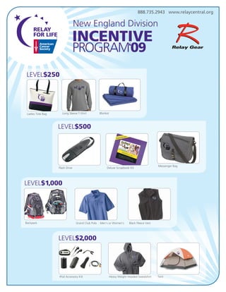 888.735.2943 www.relaycentral.org

                                 New England Division




LEVEL$250




                                                 Blanket
                      Long Sleeve T-Shirt
 Ladies Tote Bag



                   LEVEL$500




                                                                                             Messenger Bag
                   Flash Drive                        Deluxe Scrapbook Kit




LEVEL$1,000




Backpack                         Grand Club Polo . Men’s or Women’s      Black Fleece Vest




                   LEVEL$2,000




                   iPod Accessory Kiit                     Heavy Weight Hooded Sweatshirt    Tent
 