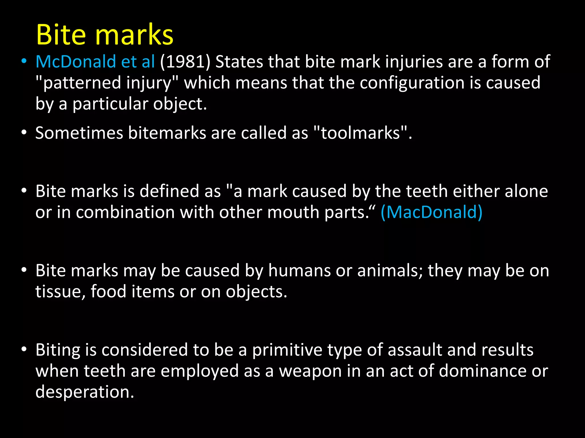 Bite marks
• McDonald et al (1981) States that bite mark injuries are a form of
"patterned injury" which means that the configuration is caused
by a particular object.
• Sometimes bitemarks are called as "toolmarks".
• Bite marks is defined as "a mark caused by the teeth either alone
or in combination with other mouth parts.“ (MacDonald)
• Bite marks may be caused by humans or animals; they may be on
tissue, food items or on objects.
• Biting is considered to be a primitive type of assault and results
when teeth are employed as a weapon in an act of dominance or
desperation.
 