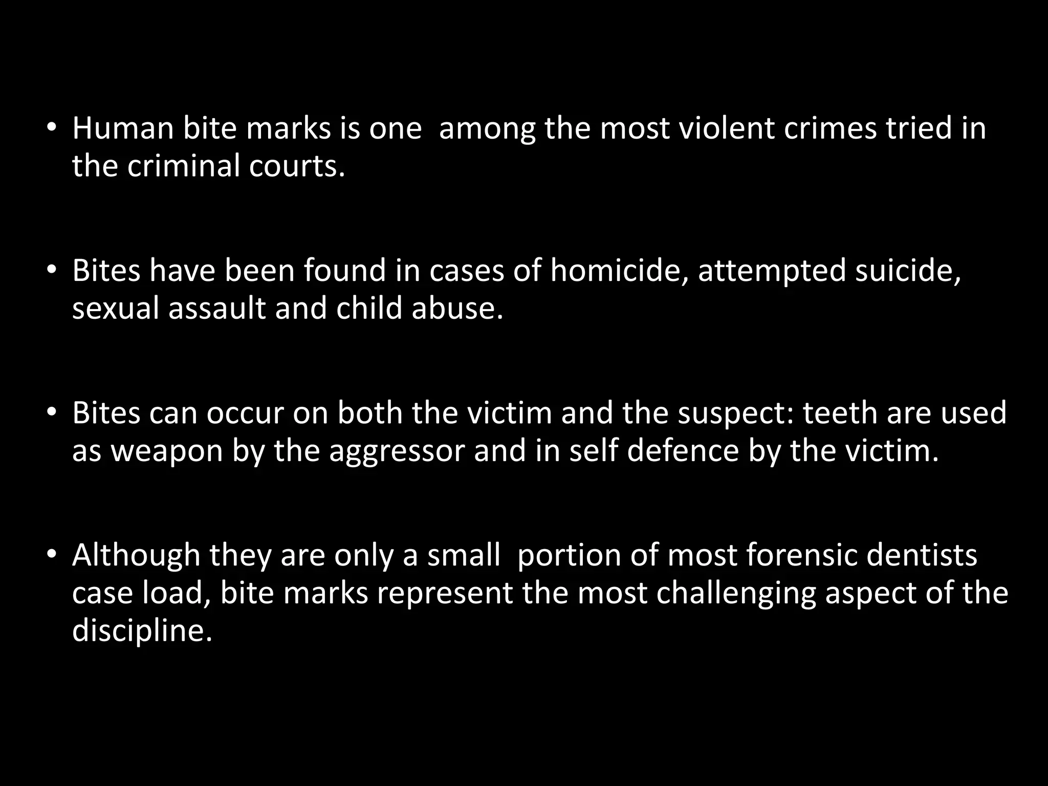 • Human bite marks is one among the most violent crimes tried in
the criminal courts.
• Bites have been found in cases of homicide, attempted suicide,
sexual assault and child abuse.
• Bites can occur on both the victim and the suspect: teeth are used
as weapon by the aggressor and in self defence by the victim.
• Although they are only a small portion of most forensic dentists
case load, bite marks represent the most challenging aspect of the
discipline.
 
