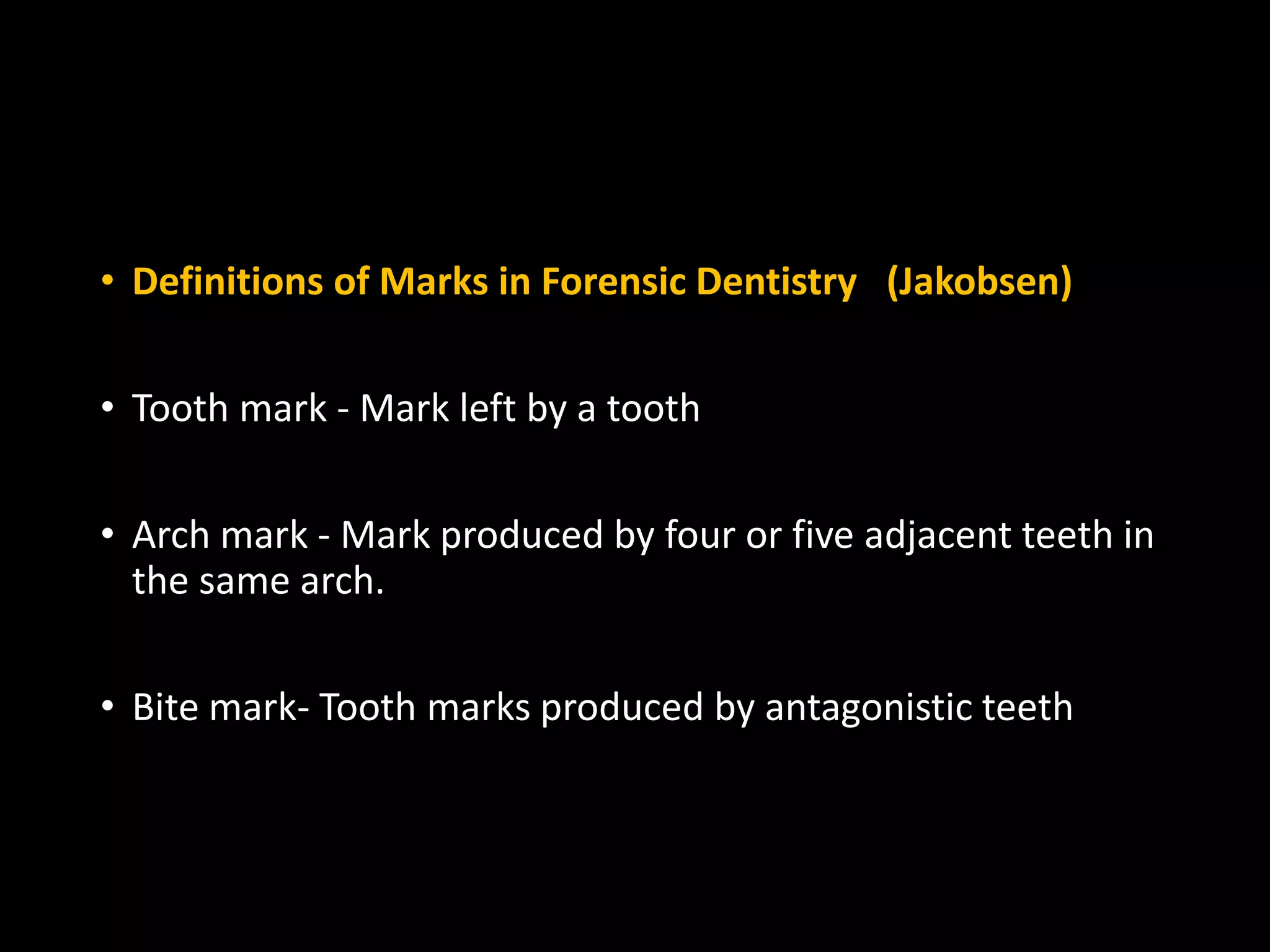 • Definitions of Marks in Forensic Dentistry (Jakobsen)
• Tooth mark - Mark left by a tooth
• Arch mark - Mark produced by four or five adjacent teeth in
the same arch.
• Bite mark- Tooth marks produced by antagonistic teeth
 