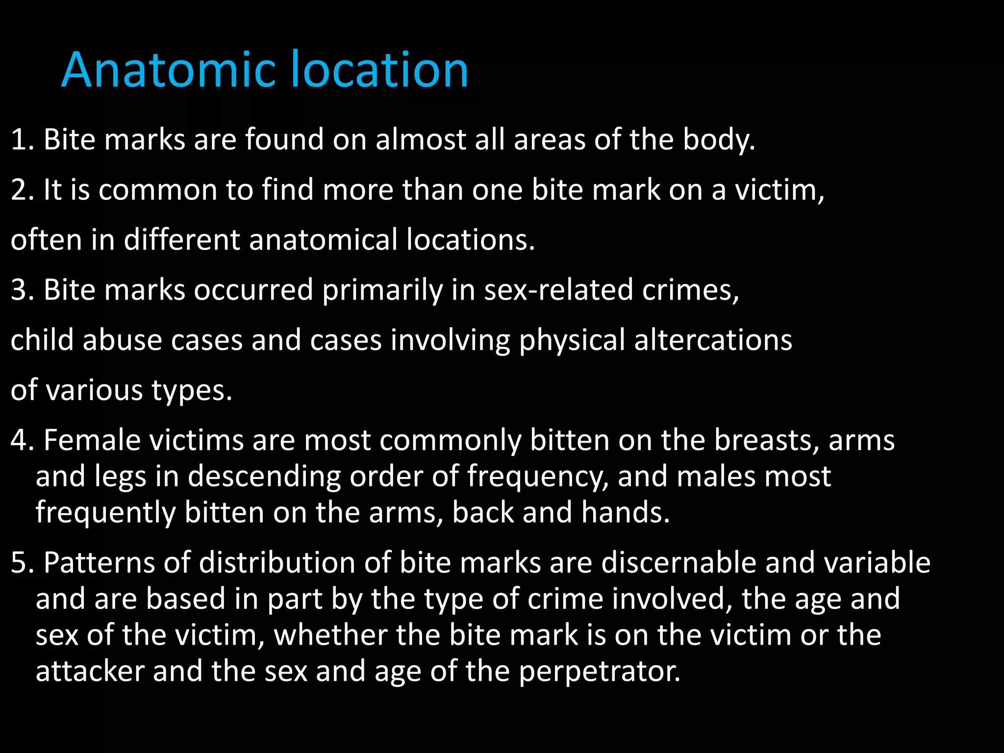 Anatomic location
1. Bite marks are found on almost all areas of the body.
2. It is common to find more than one bite mark on a victim,
often in different anatomical locations.
3. Bite marks occurred primarily in sex-related crimes,
child abuse cases and cases involving physical altercations
of various types.
4. Female victims are most commonly bitten on the breasts, arms
and legs in descending order of frequency, and males most
frequently bitten on the arms, back and hands.
5. Patterns of distribution of bite marks are discernable and variable
and are based in part by the type of crime involved, the age and
sex of the victim, whether the bite mark is on the victim or the
attacker and the sex and age of the perpetrator.
 