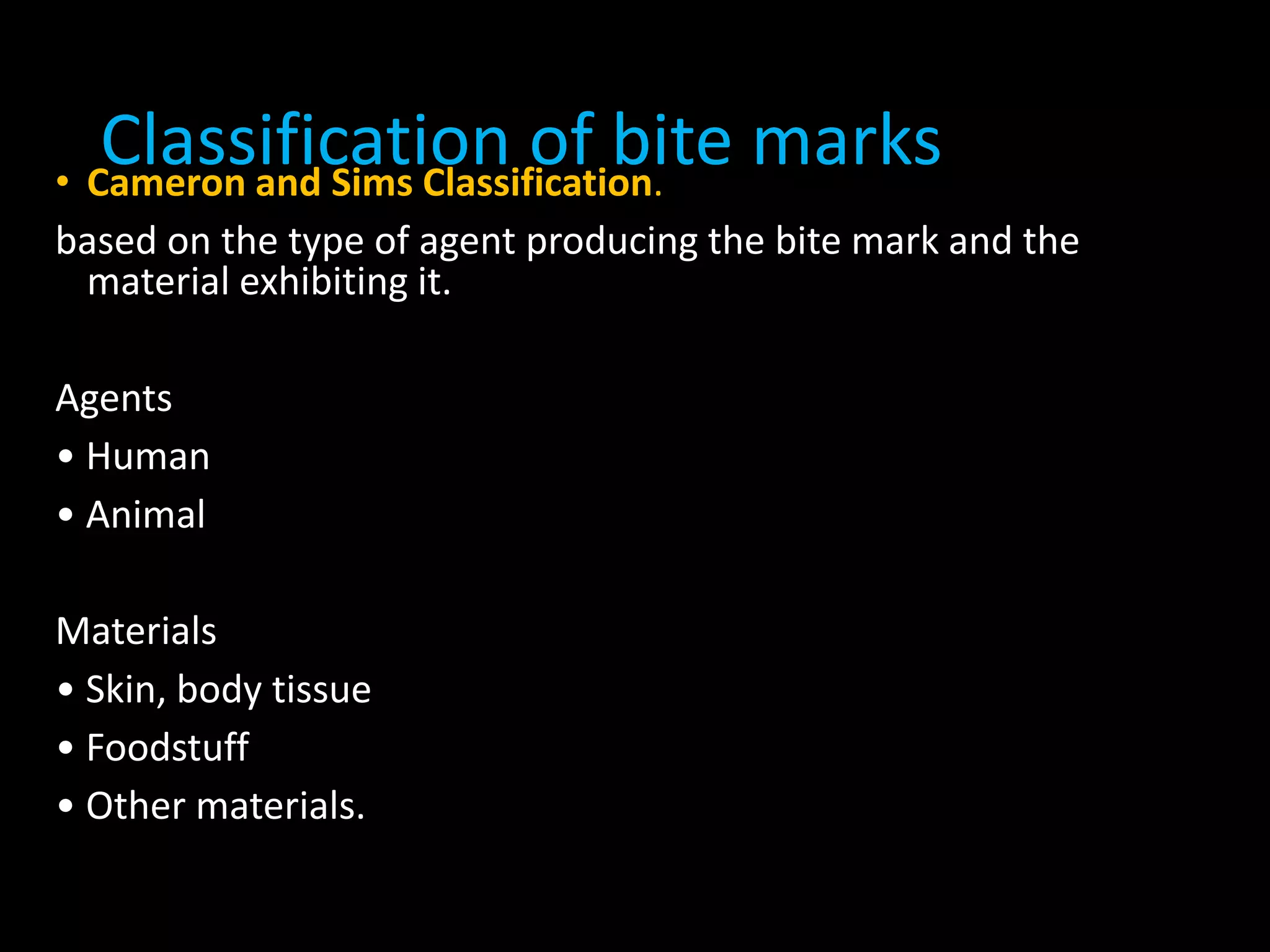 Classification of bite marks• Cameron and Sims Classification.
based on the type of agent producing the bite mark and the
material exhibiting it.
Agents
• Human
• Animal
Materials
• Skin, body tissue
• Foodstuff
• Other materials.
 