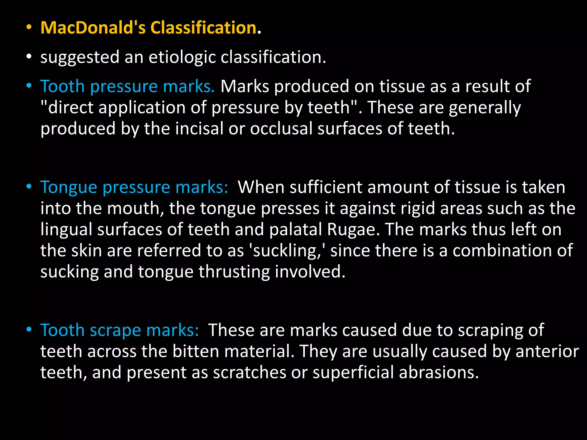 • MacDonald's Classification.
• suggested an etiologic classification.
• Tooth pressure marks. Marks produced on tissue as a result of
"direct application of pressure by teeth". These are generally
produced by the incisal or occlusal surfaces of teeth.
• Tongue pressure marks: When sufficient amount of tissue is taken
into the mouth, the tongue presses it against rigid areas such as the
lingual surfaces of teeth and palatal Rugae. The marks thus left on
the skin are referred to as 'suckling,' since there is a combination of
sucking and tongue thrusting involved.
• Tooth scrape marks: These are marks caused due to scraping of
teeth across the bitten material. They are usually caused by anterior
teeth, and present as scratches or superficial abrasions.
 