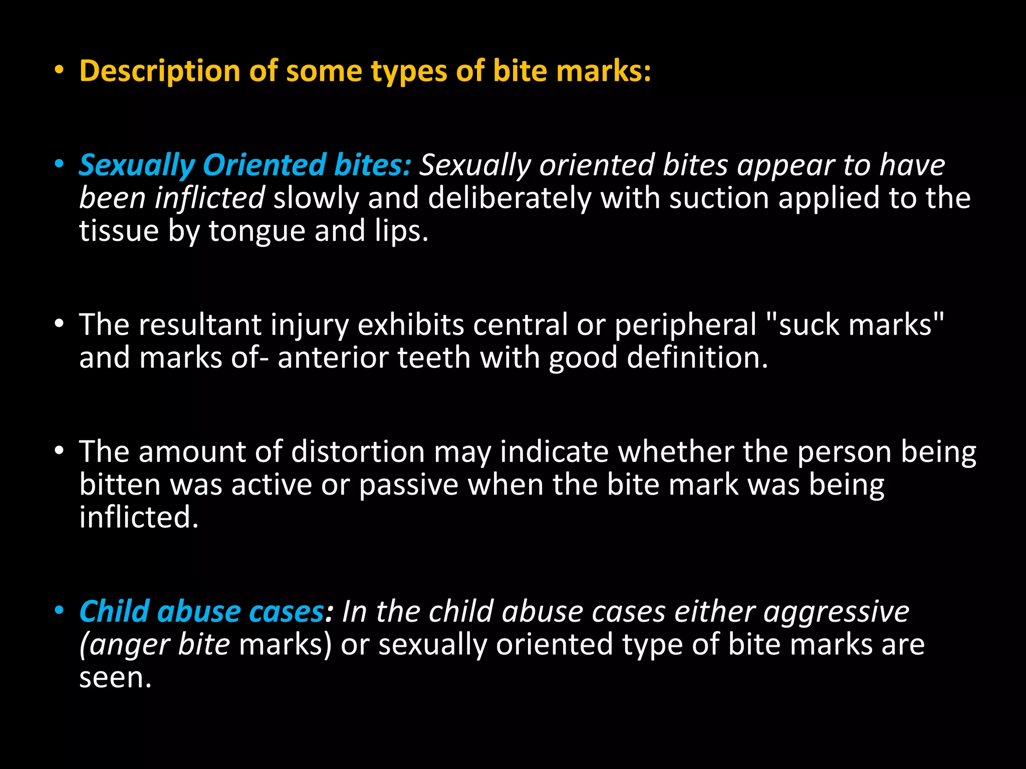• Description of some types of bite marks:
• Sexually Oriented bites: Sexually oriented bites appear to have
been inflicted slowly and deliberately with suction applied to the
tissue by tongue and lips.
• The resultant injury exhibits central or peripheral "suck marks"
and marks of- anterior teeth with good definition.
• The amount of distortion may indicate whether the person being
bitten was active or passive when the bite mark was being
inflicted.
• Child abuse cases: In the child abuse cases either aggressive
(anger bite marks) or sexually oriented type of bite marks are
seen.
 