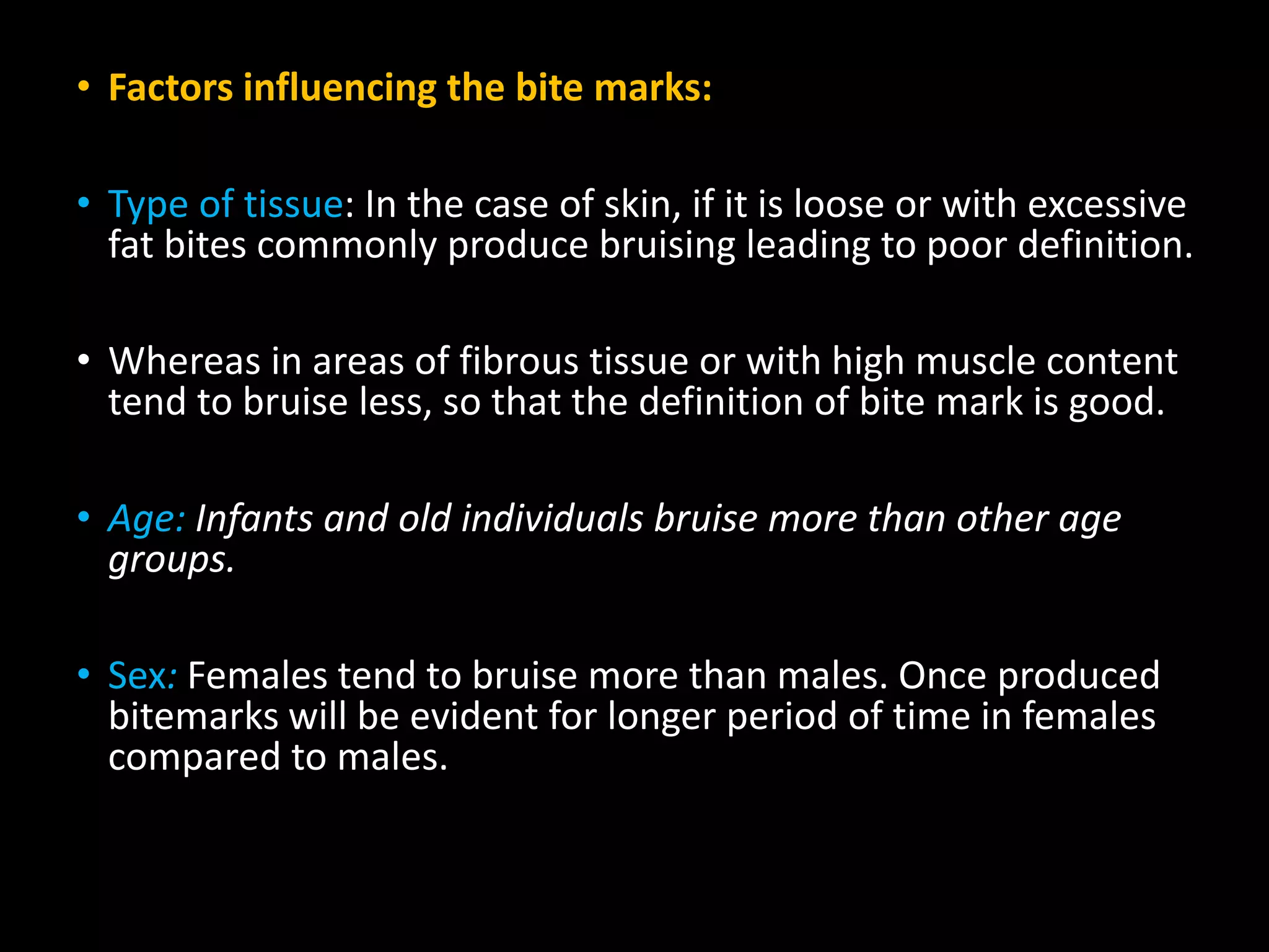• Factors influencing the bite marks:
• Type of tissue: In the case of skin, if it is loose or with excessive
fat bites commonly produce bruising leading to poor definition.
• Whereas in areas of fibrous tissue or with high muscle content
tend to bruise less, so that the definition of bite mark is good.
• Age: Infants and old individuals bruise more than other age
groups.
• Sex: Females tend to bruise more than males. Once produced
bitemarks will be evident for longer period of time in females
compared to males.
 