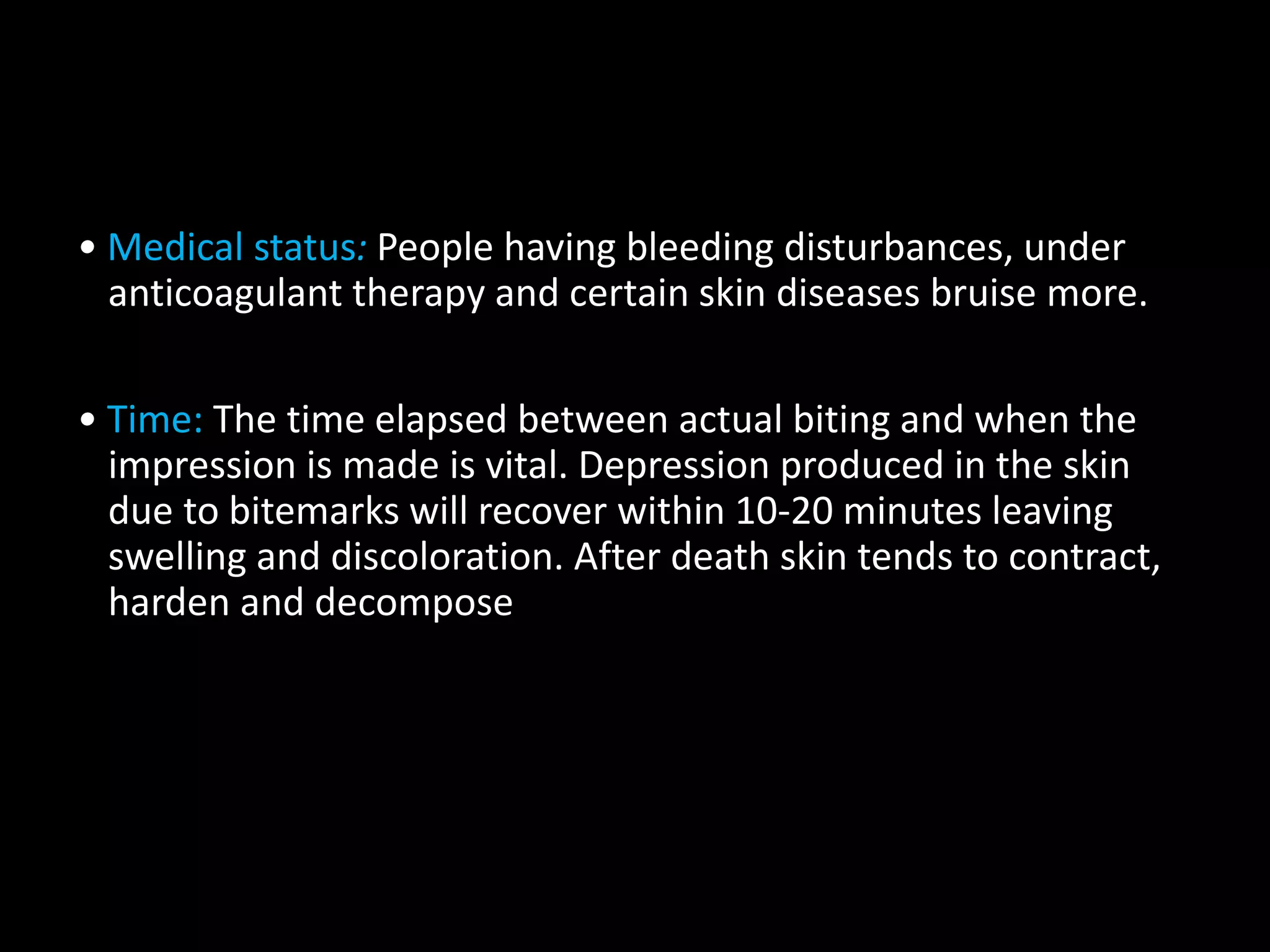 • Medical status: People having bleeding disturbances, under
anticoagulant therapy and certain skin diseases bruise more.
• Time: The time elapsed between actual biting and when the
impression is made is vital. Depression produced in the skin
due to bitemarks will recover within 10-20 minutes leaving
swelling and discoloration. After death skin tends to contract,
harden and decompose
 