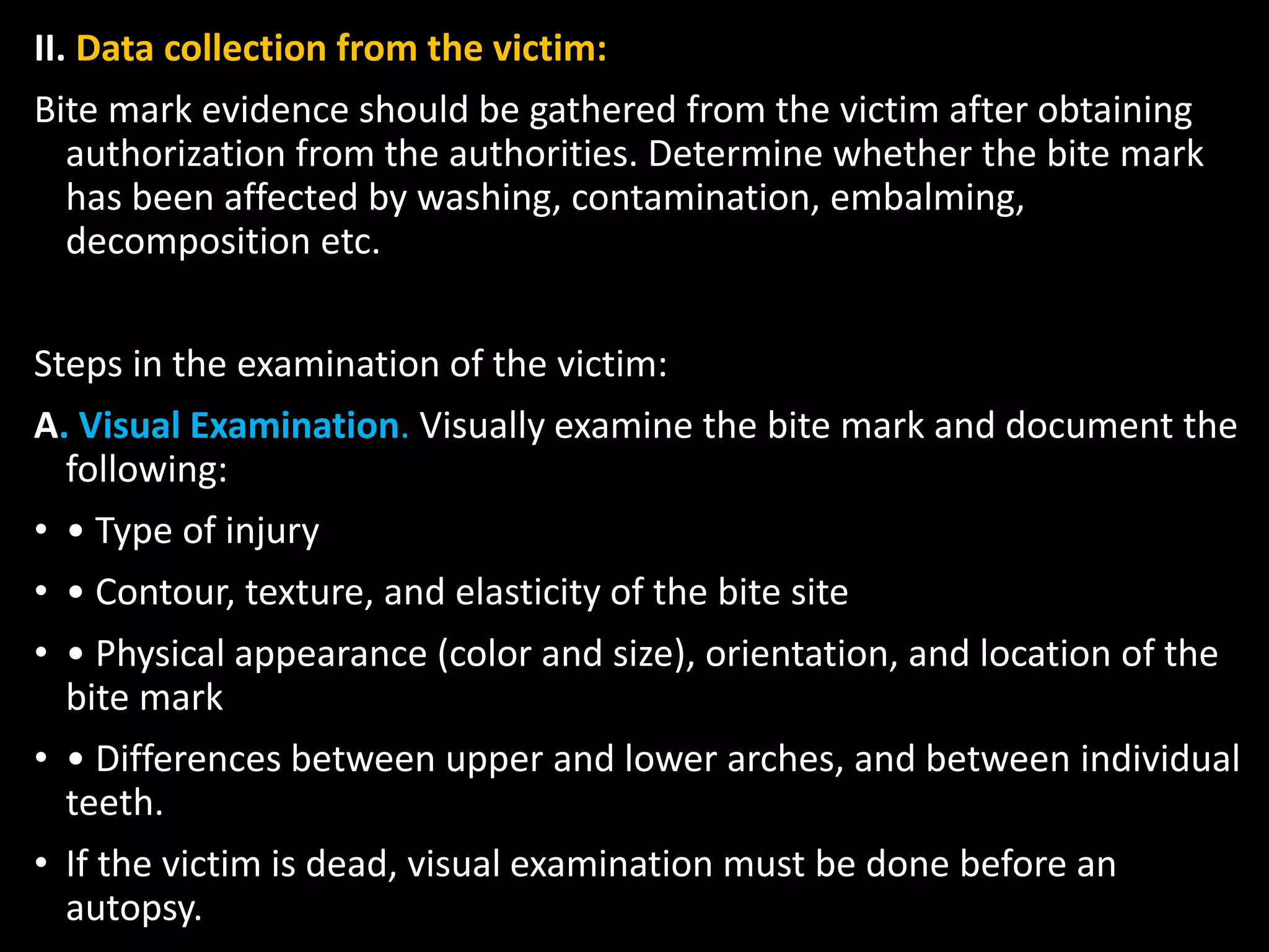 II. Data collection from the victim:
Bite mark evidence should be gathered from the victim after obtaining
authorization from the authorities. Determine whether the bite mark
has been affected by washing, contamination, embalming,
decomposition etc.
Steps in the examination of the victim:
A. Visual Examination. Visually examine the bite mark and document the
following:
• • Type of injury
• • Contour, texture, and elasticity of the bite site
• • Physical appearance (color and size), orientation, and location of the
bite mark
• • Differences between upper and lower arches, and between individual
teeth.
• If the victim is dead, visual examination must be done before an
autopsy.
 