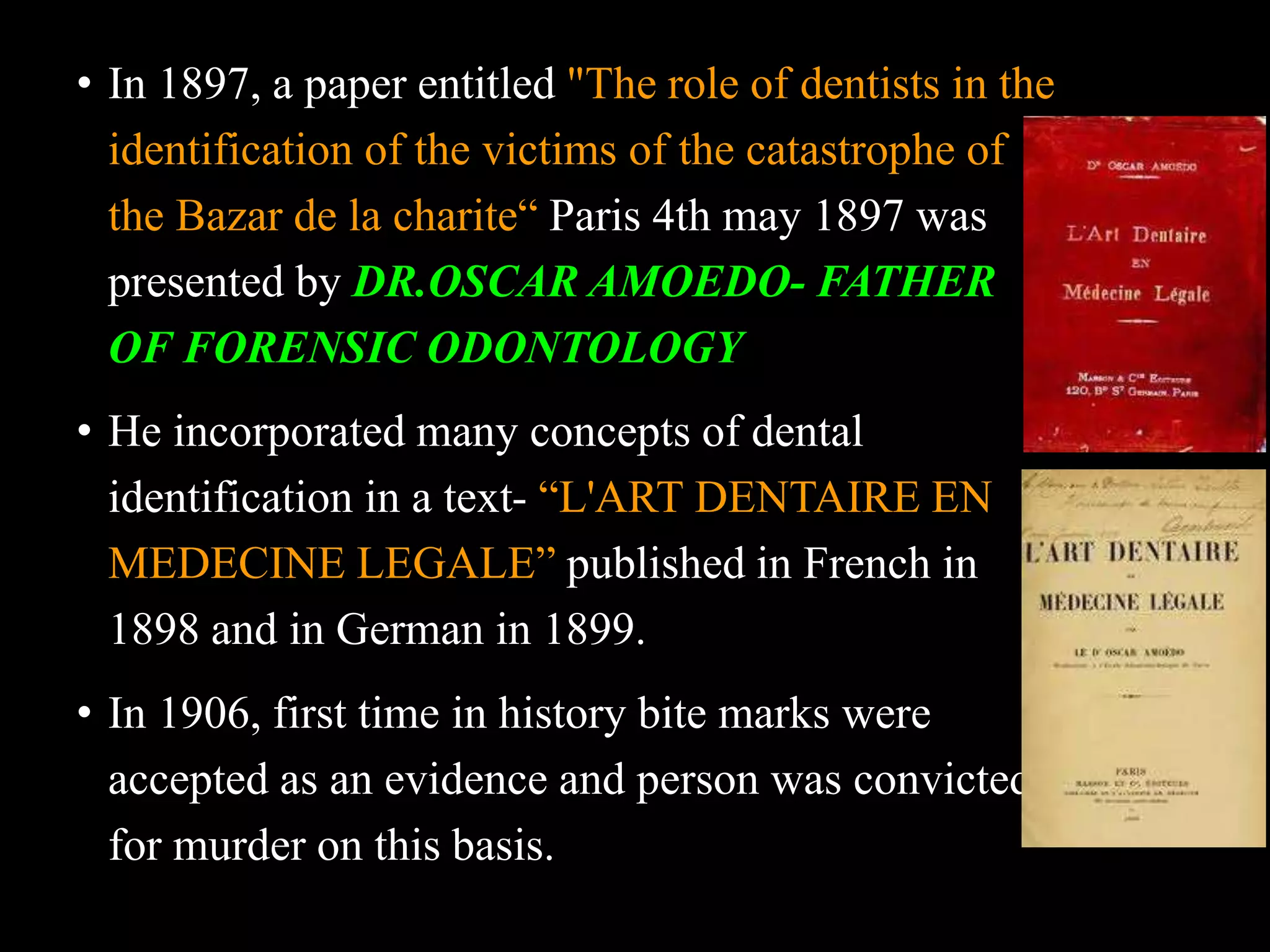 • In 1897, a paper entitled "The role of dentists in the
identification of the victims of the catastrophe of
the Bazar de la charite“ Paris 4th may 1897 was
presented by DR.OSCAR AMOEDO- FATHER
OF FORENSIC ODONTOLOGY
• He incorporated many concepts of dental
identification in a text- “L'ART DENTAIRE EN
MEDECINE LEGALE” published in French in
1898 and in German in 1899.
• In 1906, first time in history bite marks were
accepted as an evidence and person was convicted
for murder on this basis.
 