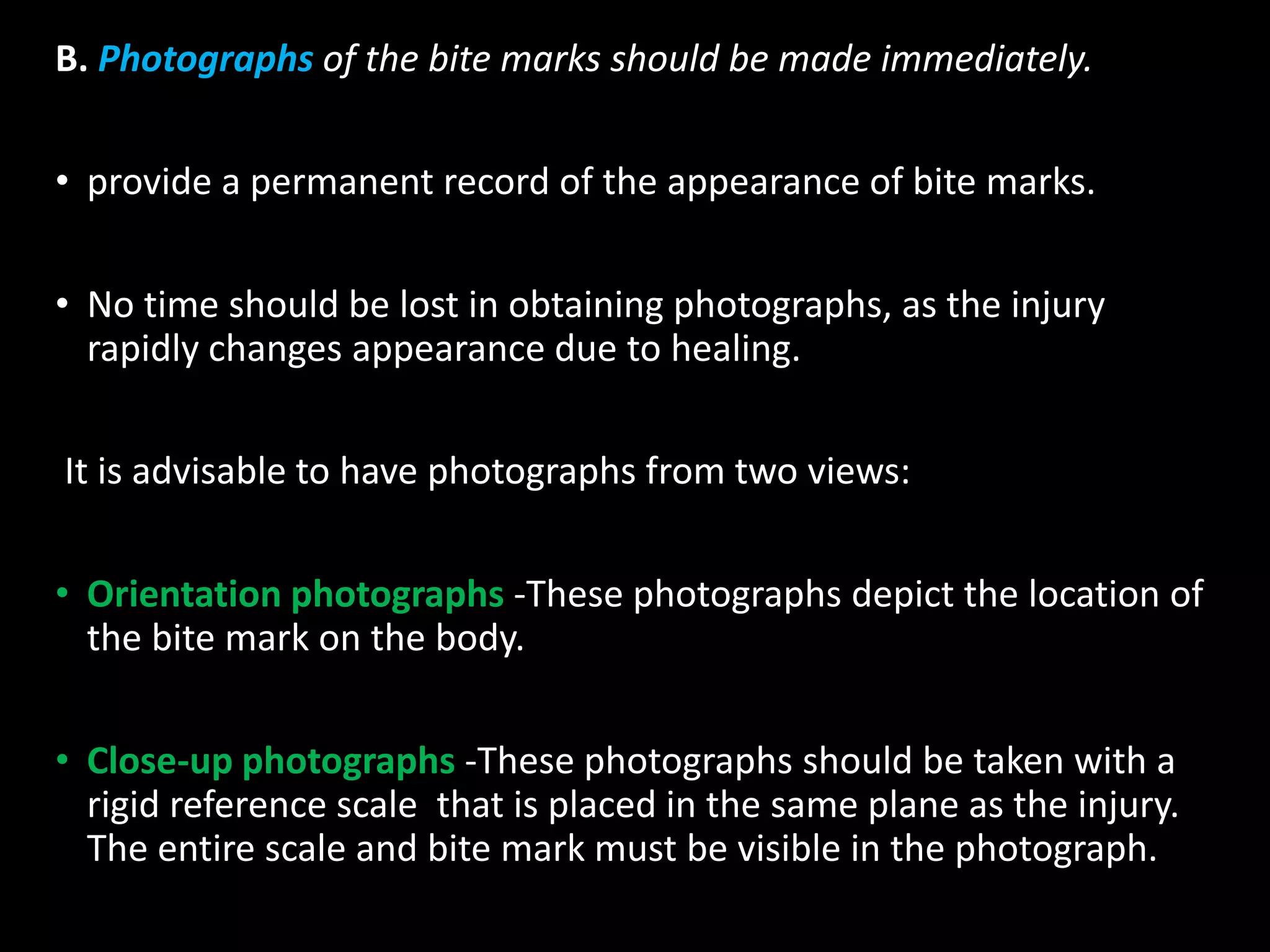 B. Photographs of the bite marks should be made immediately.
• provide a permanent record of the appearance of bite marks.
• No time should be lost in obtaining photographs, as the injury
rapidly changes appearance due to healing.
It is advisable to have photographs from two views:
• Orientation photographs -These photographs depict the location of
the bite mark on the body.
• Close-up photographs -These photographs should be taken with a
rigid reference scale that is placed in the same plane as the injury.
The entire scale and bite mark must be visible in the photograph.
 