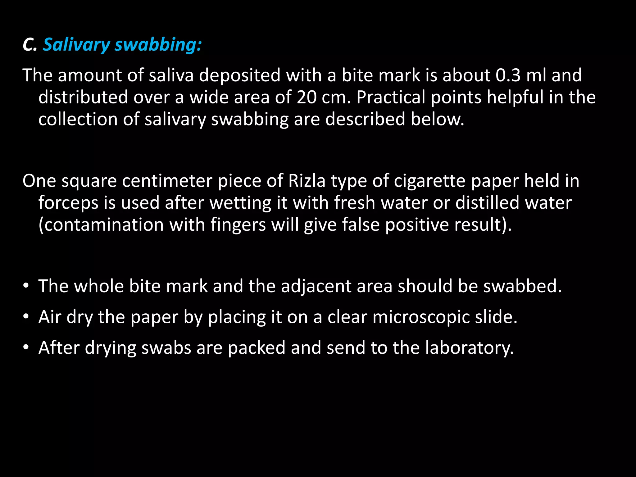 C. Salivary swabbing:
The amount of saliva deposited with a bite mark is about 0.3 ml and
distributed over a wide area of 20 cm. Practical points helpful in the
collection of salivary swabbing are described below.
One square centimeter piece of Rizla type of cigarette paper held in
forceps is used after wetting it with fresh water or distilled water
(contamination with fingers will give false positive result).
• The whole bite mark and the adjacent area should be swabbed.
• Air dry the paper by placing it on a clear microscopic slide.
• After drying swabs are packed and send to the laboratory.
 