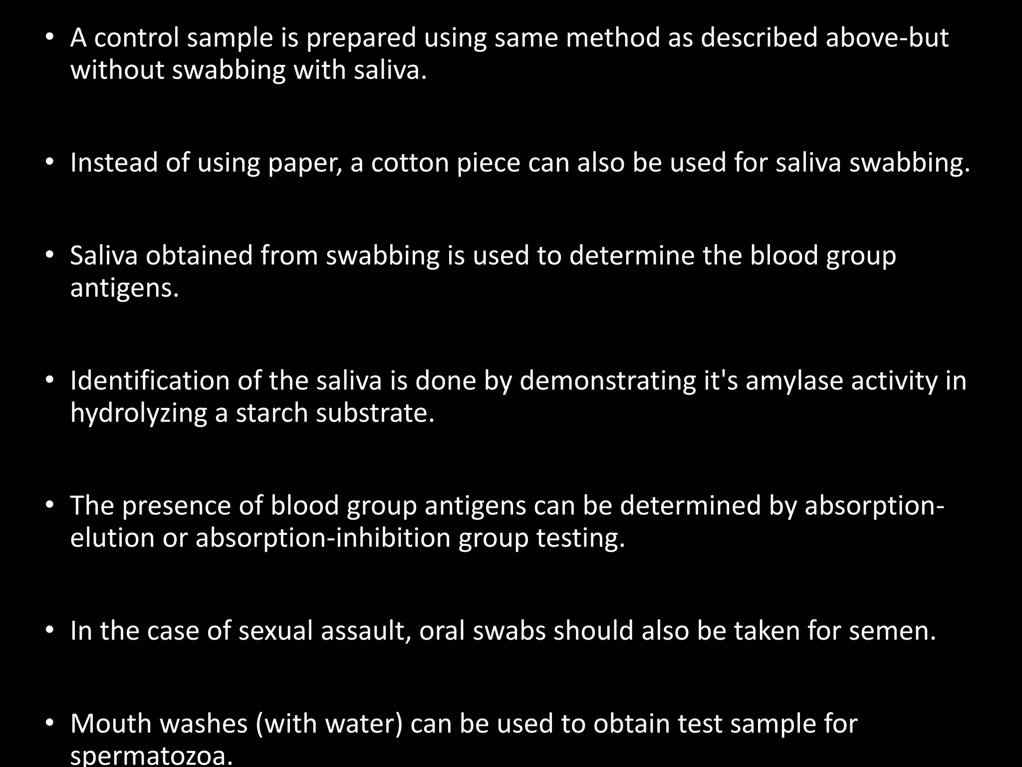 • A control sample is prepared using same method as described above-but
without swabbing with saliva.
• Instead of using paper, a cotton piece can also be used for saliva swabbing.
• Saliva obtained from swabbing is used to determine the blood group
antigens.
• Identification of the saliva is done by demonstrating it's amylase activity in
hydrolyzing a starch substrate.
• The presence of blood group antigens can be determined by absorption-
elution or absorption-inhibition group testing.
• In the case of sexual assault, oral swabs should also be taken for semen.
• Mouth washes (with water) can be used to obtain test sample for
spermatozoa.
 