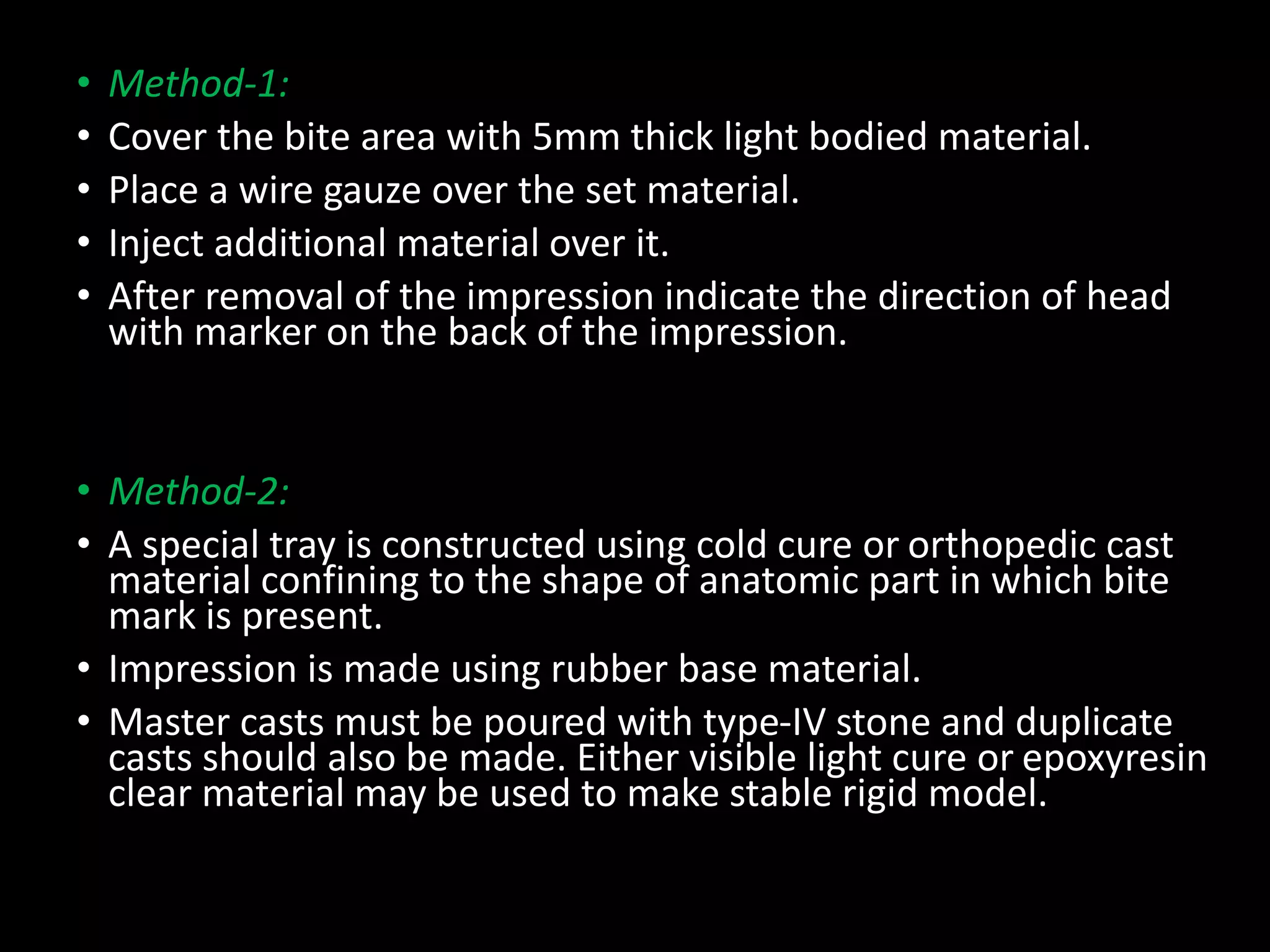 • Method-1:
• Cover the bite area with 5mm thick light bodied material.
• Place a wire gauze over the set material.
• Inject additional material over it.
• After removal of the impression indicate the direction of head
with marker on the back of the impression.
• Method-2:
• A special tray is constructed using cold cure or orthopedic cast
material confining to the shape of anatomic part in which bite
mark is present.
• Impression is made using rubber base material.
• Master casts must be poured with type-IV stone and duplicate
casts should also be made. Either visible light cure or epoxyresin
clear material may be used to make stable rigid model.
 