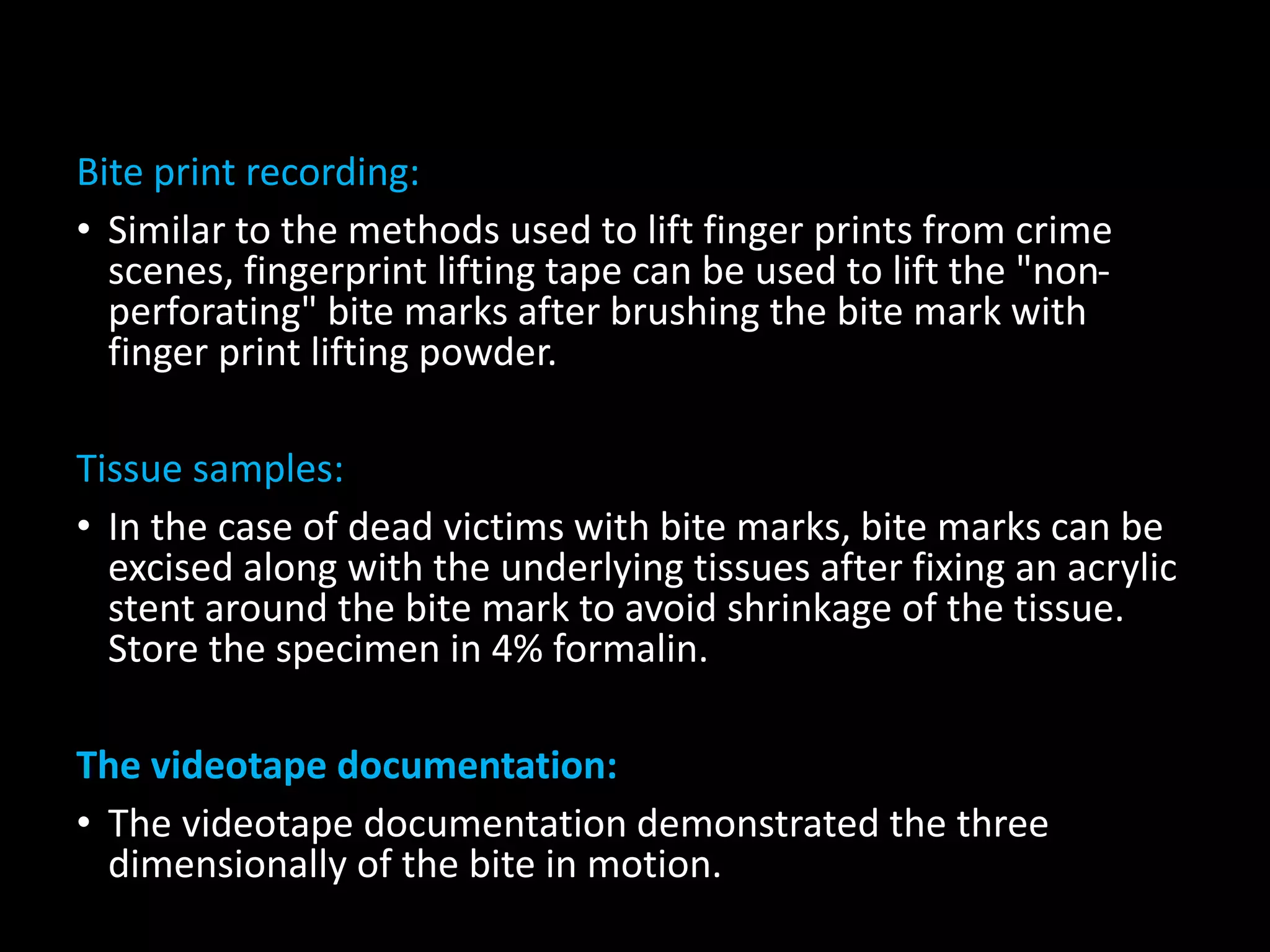 Bite print recording:
• Similar to the methods used to lift finger prints from crime
scenes, fingerprint lifting tape can be used to lift the "non-
perforating" bite marks after brushing the bite mark with
finger print lifting powder.
Tissue samples:
• In the case of dead victims with bite marks, bite marks can be
excised along with the underlying tissues after fixing an acrylic
stent around the bite mark to avoid shrinkage of the tissue.
Store the specimen in 4% formalin.
The videotape documentation:
• The videotape documentation demonstrated the three
dimensionally of the bite in motion.
 