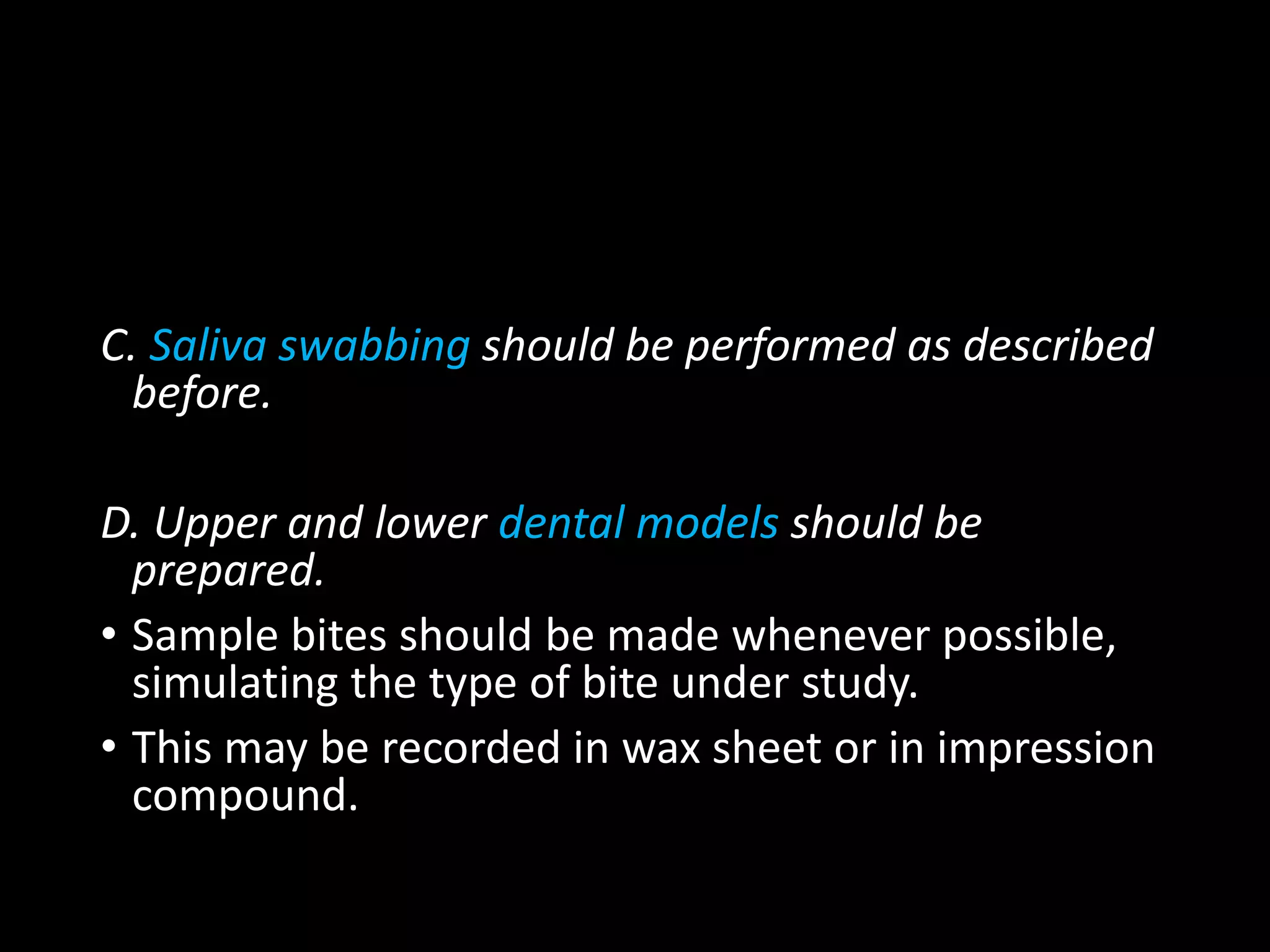 C. Saliva swabbing should be performed as described
before.
D. Upper and lower dental models should be
prepared.
• Sample bites should be made whenever possible,
simulating the type of bite under study.
• This may be recorded in wax sheet or in impression
compound.
 