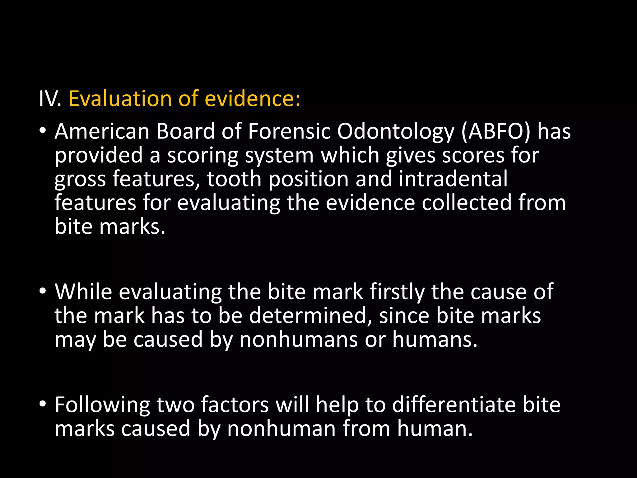 IV. Evaluation of evidence:
• American Board of Forensic Odontology (ABFO) has
provided a scoring system which gives scores for
gross features, tooth position and intradental
features for evaluating the evidence collected from
bite marks.
• While evaluating the bite mark firstly the cause of
the mark has to be determined, since bite marks
may be caused by nonhumans or humans.
• Following two factors will help to differentiate bite
marks caused by nonhuman from human.
 