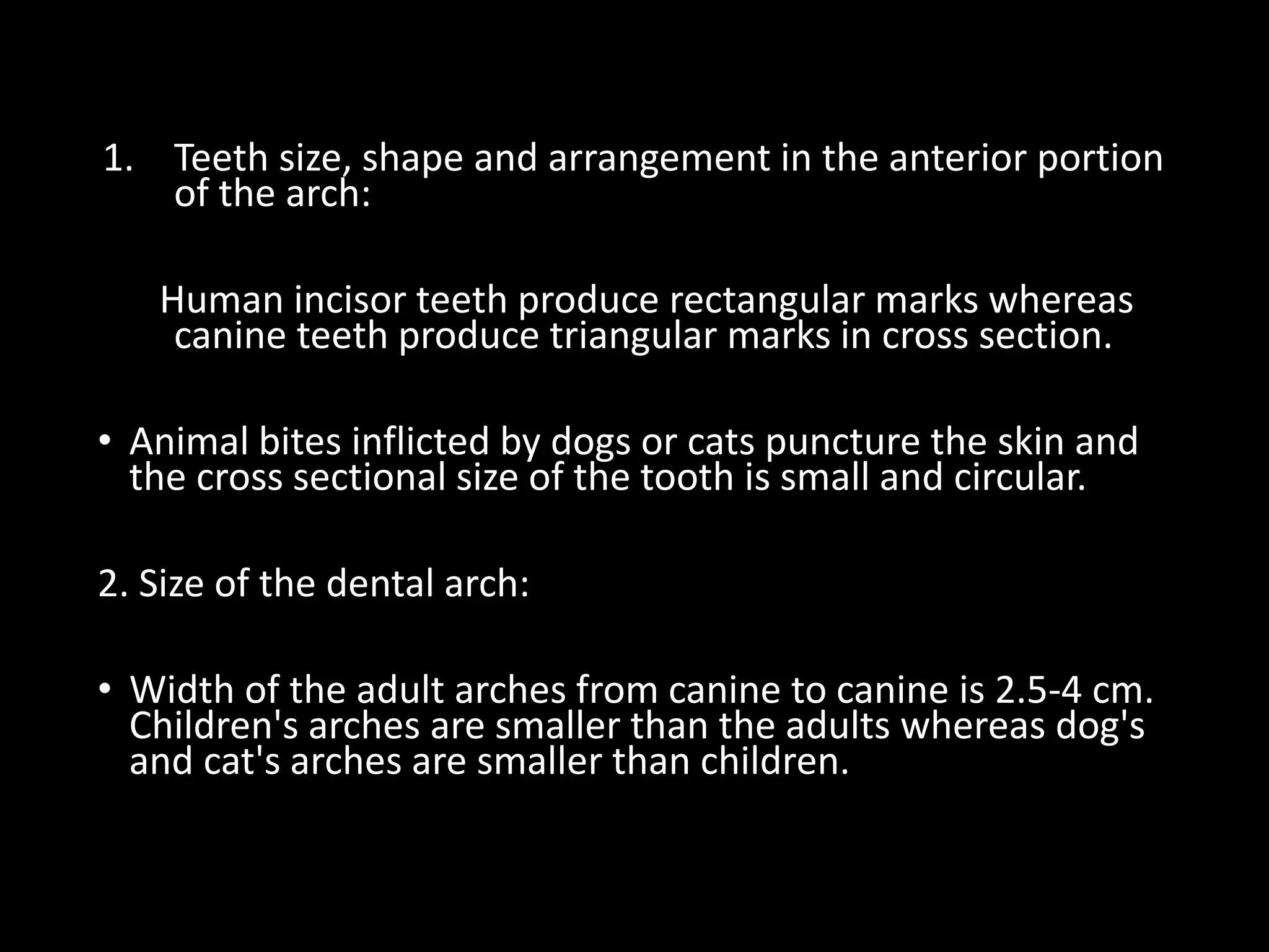 1. Teeth size, shape and arrangement in the anterior portion
of the arch:
Human incisor teeth produce rectangular marks whereas
canine teeth produce triangular marks in cross section.
• Animal bites inflicted by dogs or cats puncture the skin and
the cross sectional size of the tooth is small and circular.
2. Size of the dental arch:
• Width of the adult arches from canine to canine is 2.5-4 cm.
Children's arches are smaller than the adults whereas dog's
and cat's arches are smaller than children.
 