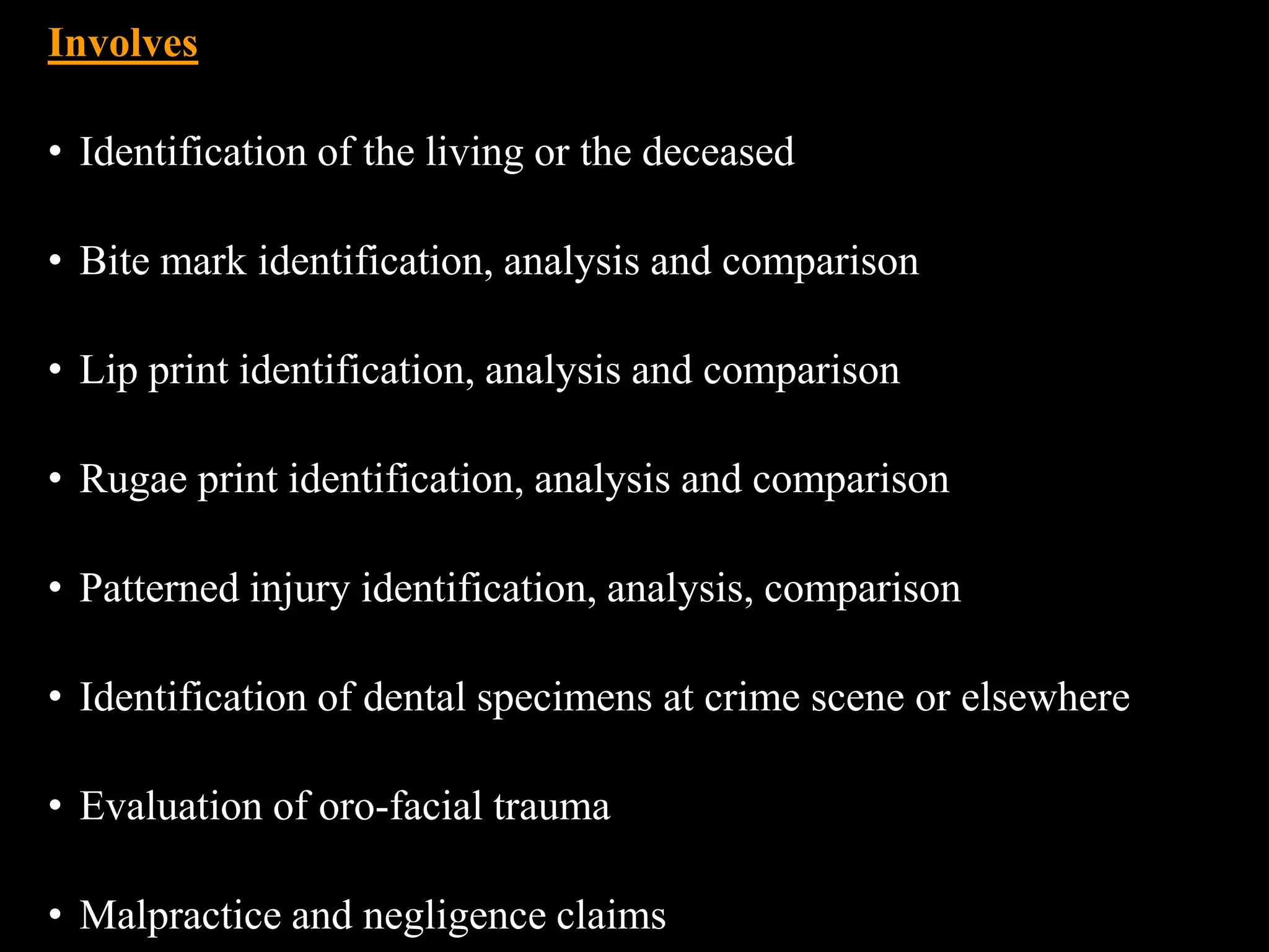 Involves
• Identification of the living or the deceased
• Bite mark identification, analysis and comparison
• Lip print identification, analysis and comparison
• Rugae print identification, analysis and comparison
• Patterned injury identification, analysis, comparison
• Identification of dental specimens at crime scene or elsewhere
• Evaluation of oro-facial trauma
• Malpractice and negligence claims
 