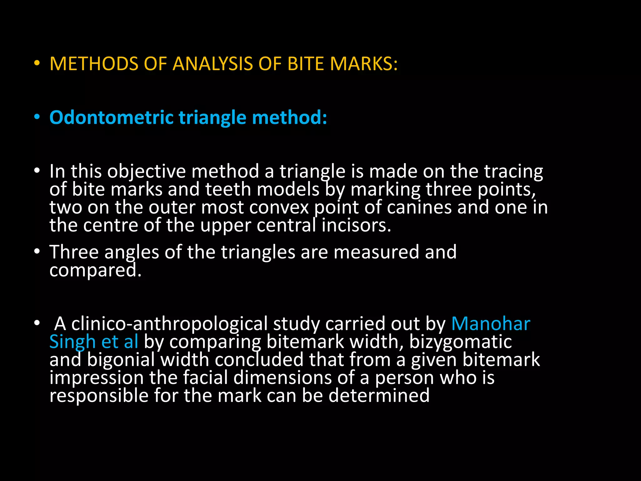 • METHODS OF ANALYSIS OF BITE MARKS:
• Odontometric triangle method:
• In this objective method a triangle is made on the tracing
of bite marks and teeth models by marking three points,
two on the outer most convex point of canines and one in
the centre of the upper central incisors.
• Three angles of the triangles are measured and
compared.
• A clinico-anthropological study carried out by Manohar
Singh et al by comparing bitemark width, bizygomatic
and bigonial width concluded that from a given bitemark
impression the facial dimensions of a person who is
responsible for the mark can be determined
 