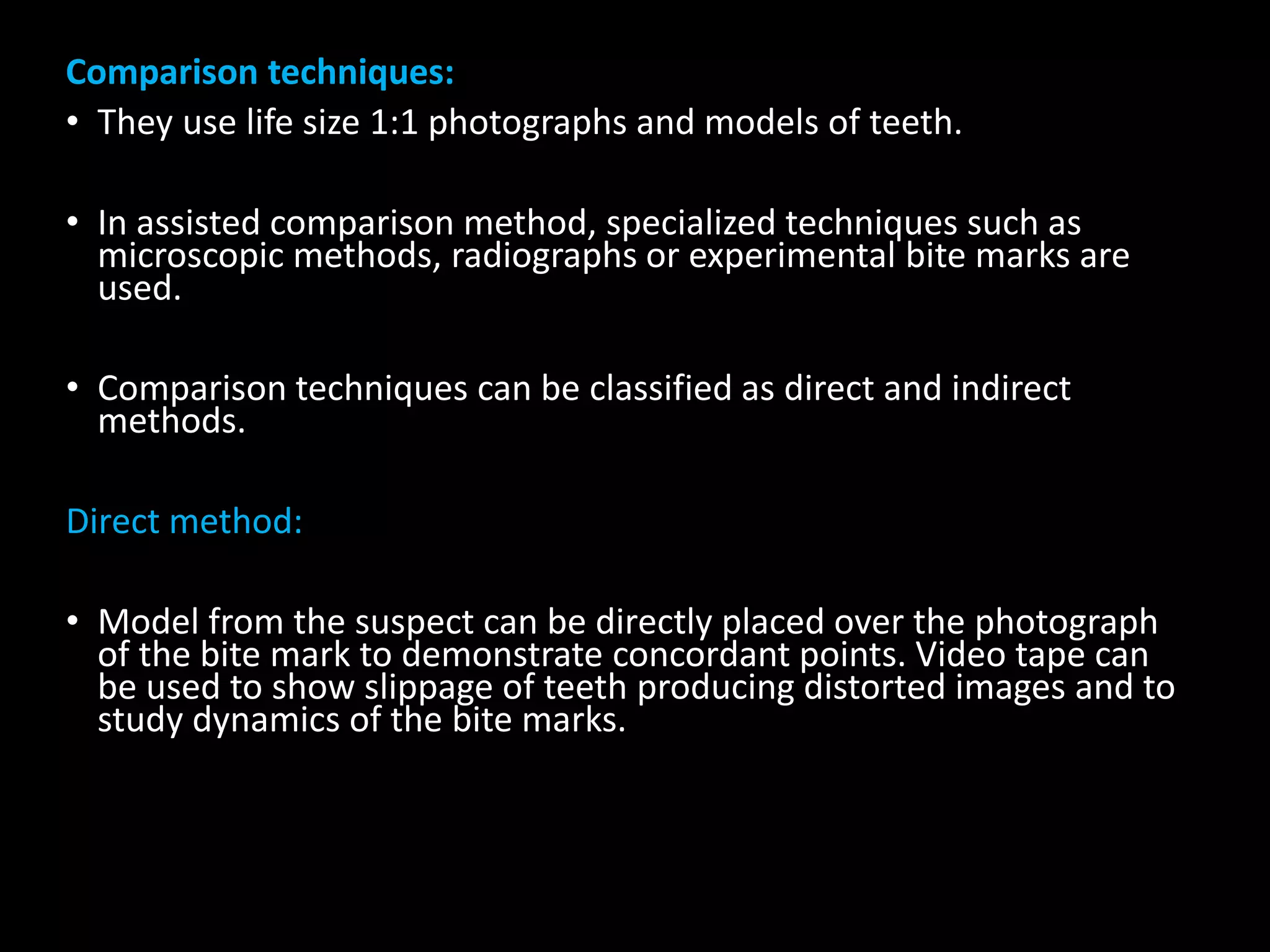 Comparison techniques:
• They use life size 1:1 photographs and models of teeth.
• In assisted comparison method, specialized techniques such as
microscopic methods, radiographs or experimental bite marks are
used.
• Comparison techniques can be classified as direct and indirect
methods.
Direct method:
• Model from the suspect can be directly placed over the photograph
of the bite mark to demonstrate concordant points. Video tape can
be used to show slippage of teeth producing distorted images and to
study dynamics of the bite marks.
 