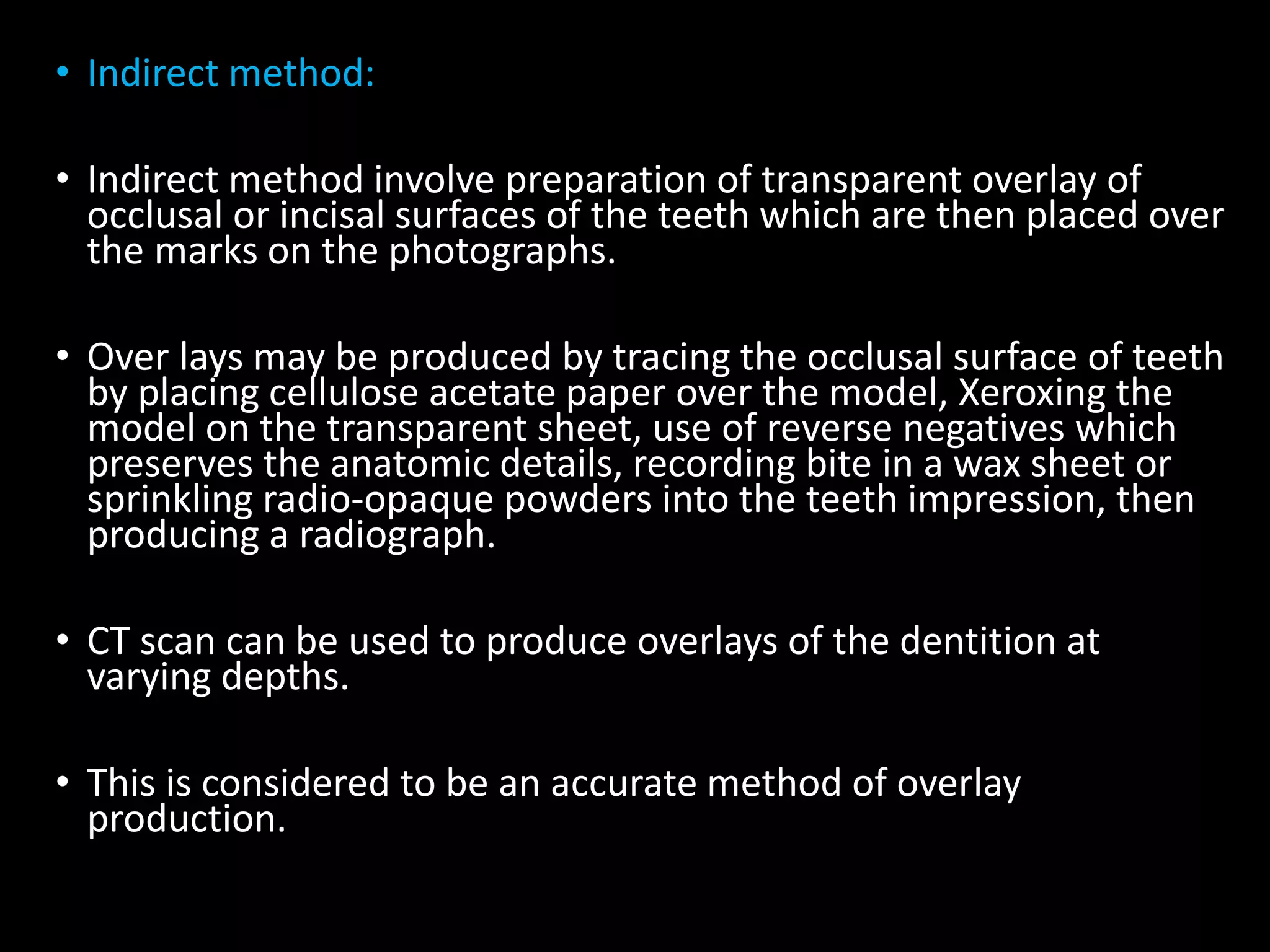 • Indirect method:
• Indirect method involve preparation of transparent overlay of
occlusal or incisal surfaces of the teeth which are then placed over
the marks on the photographs.
• Over lays may be produced by tracing the occlusal surface of teeth
by placing cellulose acetate paper over the model, Xeroxing the
model on the transparent sheet, use of reverse negatives which
preserves the anatomic details, recording bite in a wax sheet or
sprinkling radio-opaque powders into the teeth impression, then
producing a radiograph.
• CT scan can be used to produce overlays of the dentition at
varying depths.
• This is considered to be an accurate method of overlay
production.
 