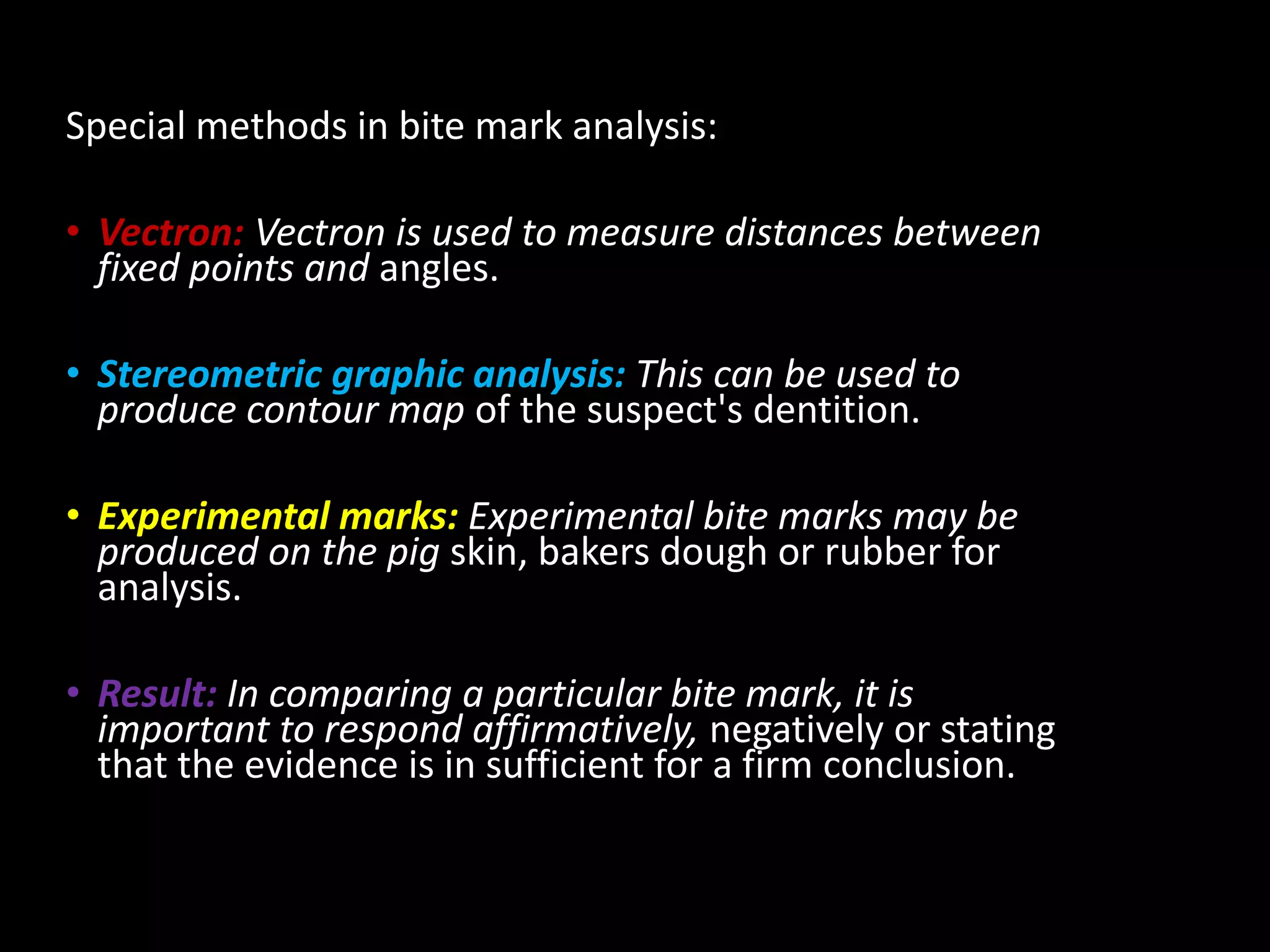 Special methods in bite mark analysis:
• Vectron: Vectron is used to measure distances between
fixed points and angles.
• Stereometric graphic analysis: This can be used to
produce contour map of the suspect's dentition.
• Experimental marks: Experimental bite marks may be
produced on the pig skin, bakers dough or rubber for
analysis.
• Result: In comparing a particular bite mark, it is
important to respond affirmatively, negatively or stating
that the evidence is in sufficient for a firm conclusion.
 