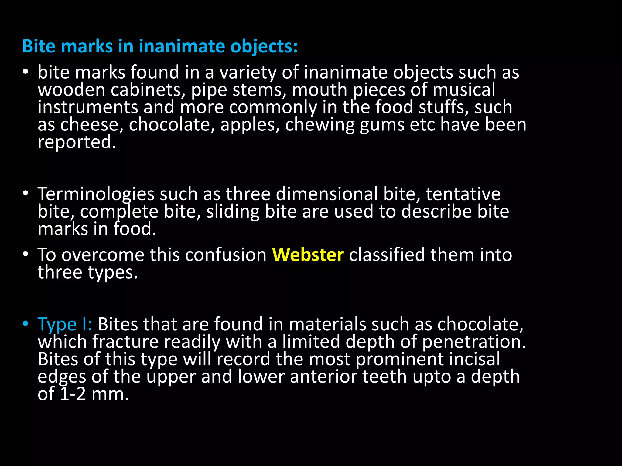 Bite marks in inanimate objects:
• bite marks found in a variety of inanimate objects such as
wooden cabinets, pipe stems, mouth pieces of musical
instruments and more commonly in the food stuffs, such
as cheese, chocolate, apples, chewing gums etc have been
reported.
• Terminologies such as three dimensional bite, tentative
bite, complete bite, sliding bite are used to describe bite
marks in food.
• To overcome this confusion Webster classified them into
three types.
• Type I: Bites that are found in materials such as chocolate,
which fracture readily with a limited depth of penetration.
Bites of this type will record the most prominent incisal
edges of the upper and lower anterior teeth upto a depth
of 1-2 mm.
 