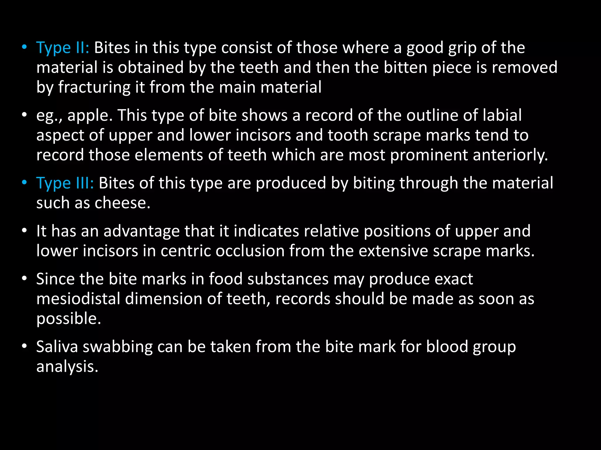 • Type II: Bites in this type consist of those where a good grip of the
material is obtained by the teeth and then the bitten piece is removed
by fracturing it from the main material
• eg., apple. This type of bite shows a record of the outline of labial
aspect of upper and lower incisors and tooth scrape marks tend to
record those elements of teeth which are most prominent anteriorly.
• Type III: Bites of this type are produced by biting through the material
such as cheese.
• It has an advantage that it indicates relative positions of upper and
lower incisors in centric occlusion from the extensive scrape marks.
• Since the bite marks in food substances may produce exact
mesiodistal dimension of teeth, records should be made as soon as
possible.
• Saliva swabbing can be taken from the bite mark for blood group
analysis.
 