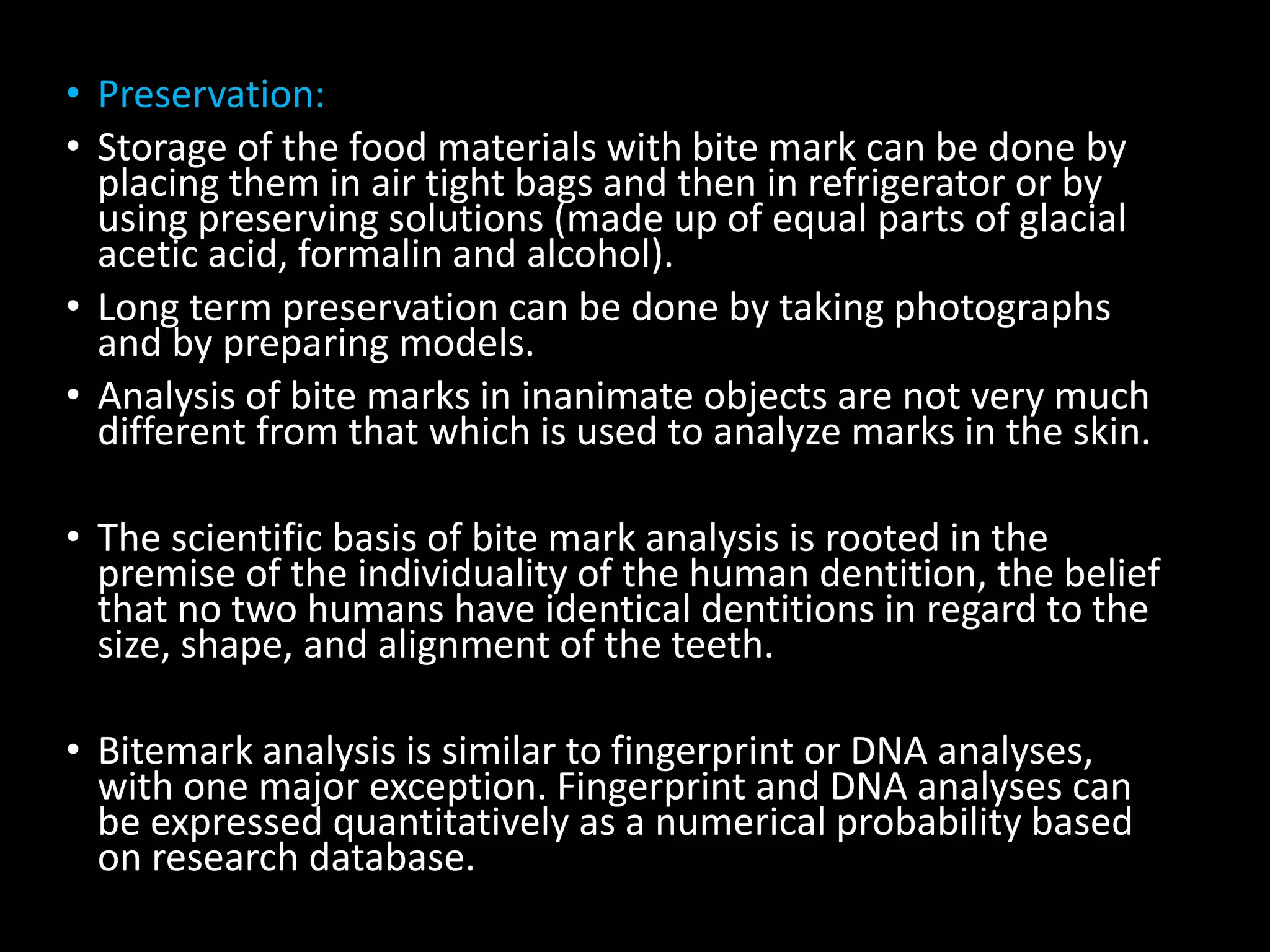 • Preservation:
• Storage of the food materials with bite mark can be done by
placing them in air tight bags and then in refrigerator or by
using preserving solutions (made up of equal parts of glacial
acetic acid, formalin and alcohol).
• Long term preservation can be done by taking photographs
and by preparing models.
• Analysis of bite marks in inanimate objects are not very much
different from that which is used to analyze marks in the skin.
• The scientific basis of bite mark analysis is rooted in the
premise of the individuality of the human dentition, the belief
that no two humans have identical dentitions in regard to the
size, shape, and alignment of the teeth.
• Bitemark analysis is similar to fingerprint or DNA analyses,
with one major exception. Fingerprint and DNA analyses can
be expressed quantitatively as a numerical probability based
on research database.
 