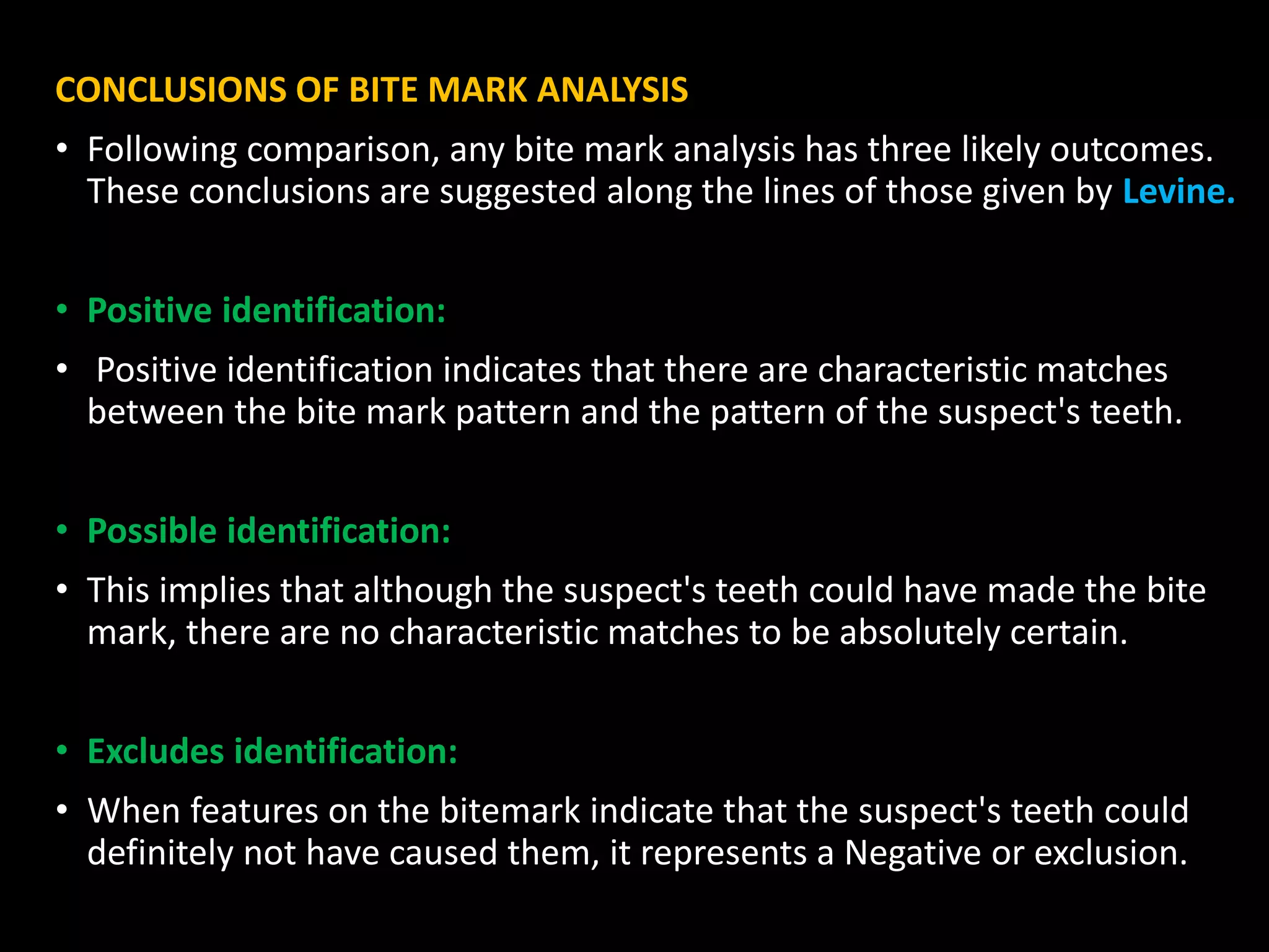 CONCLUSIONS OF BITE MARK ANALYSIS
• Following comparison, any bite mark analysis has three likely outcomes.
These conclusions are suggested along the lines of those given by Levine.
• Positive identification:
• Positive identification indicates that there are characteristic matches
between the bite mark pattern and the pattern of the suspect's teeth.
• Possible identification:
• This implies that although the suspect's teeth could have made the bite
mark, there are no characteristic matches to be absolutely certain.
• Excludes identification:
• When features on the bitemark indicate that the suspect's teeth could
definitely not have caused them, it represents a Negative or exclusion.
 