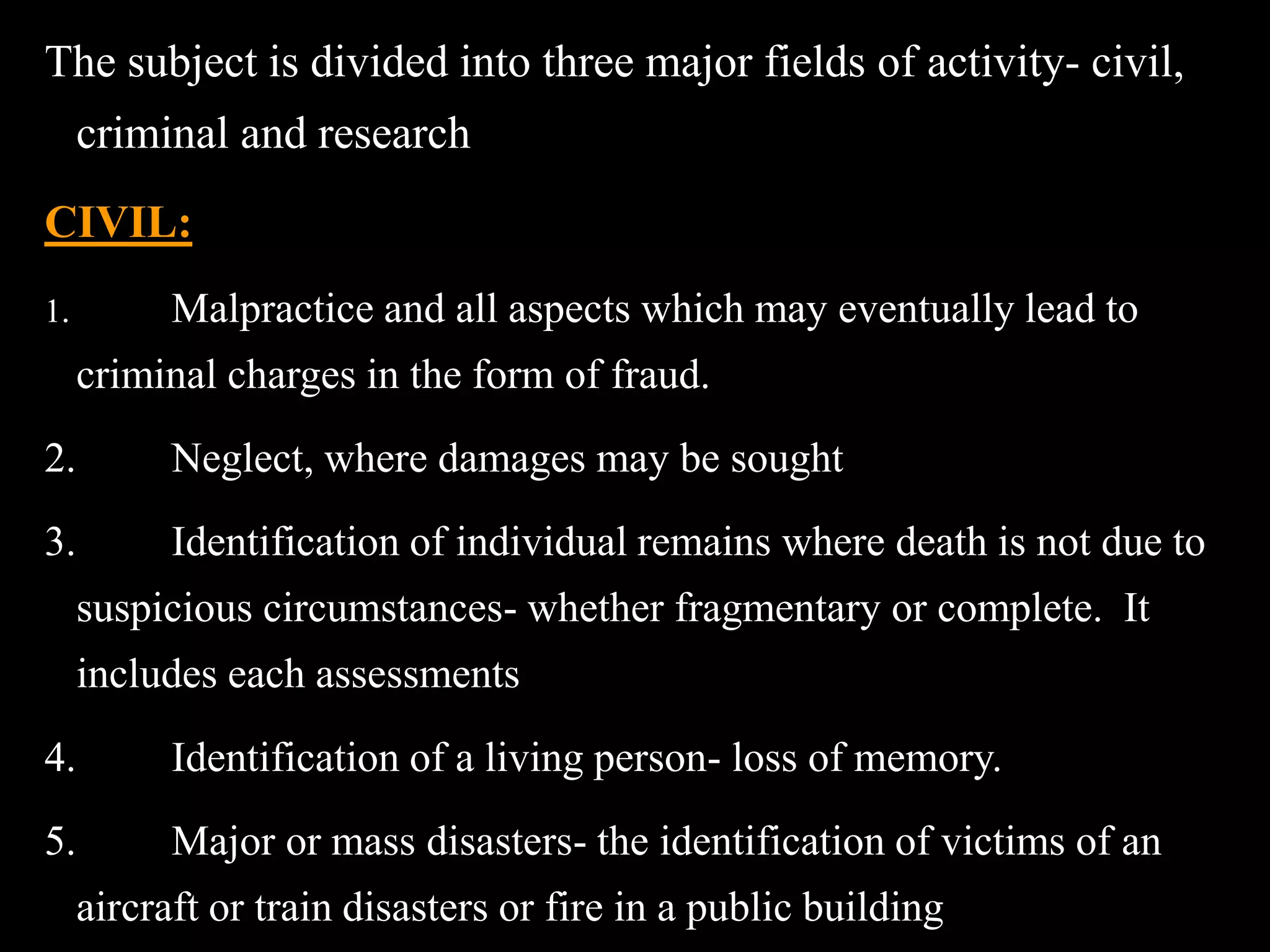 The subject is divided into three major fields of activity- civil,
criminal and research
CIVIL:
1. Malpractice and all aspects which may eventually lead to
criminal charges in the form of fraud.
2. Neglect, where damages may be sought
3. Identification of individual remains where death is not due to
suspicious circumstances- whether fragmentary or complete. It
includes each assessments
4. Identification of a living person- loss of memory.
5. Major or mass disasters- the identification of victims of an
aircraft or train disasters or fire in a public building
 