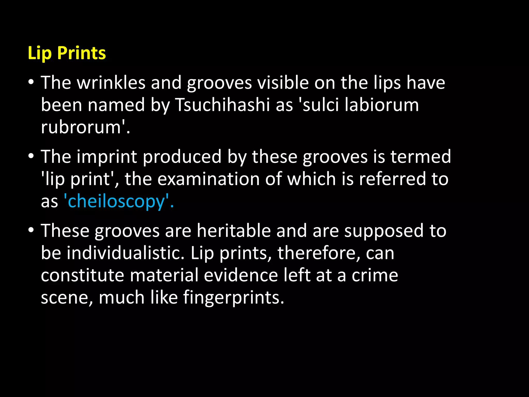 Lip Prints
• The wrinkles and grooves visible on the lips have
been named by Tsuchihashi as 'sulci labiorum
rubrorum'.
• The imprint produced by these grooves is termed
'lip print', the examination of which is referred to
as 'cheiloscopy'.
• These grooves are heritable and are supposed to
be individualistic. Lip prints, therefore, can
constitute material evidence left at a crime
scene, much like fingerprints.
 