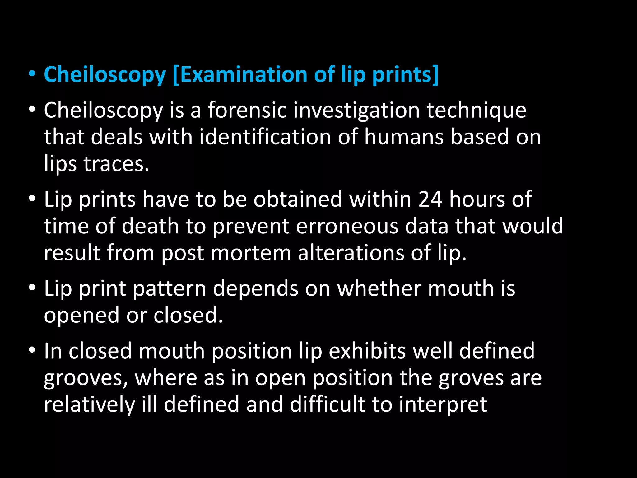 • Cheiloscopy [Examination of lip prints]
• Cheiloscopy is a forensic investigation technique
that deals with identification of humans based on
lips traces.
• Lip prints have to be obtained within 24 hours of
time of death to prevent erroneous data that would
result from post mortem alterations of lip.
• Lip print pattern depends on whether mouth is
opened or closed.
• In closed mouth position lip exhibits well defined
grooves, where as in open position the groves are
relatively ill defined and difficult to interpret
 