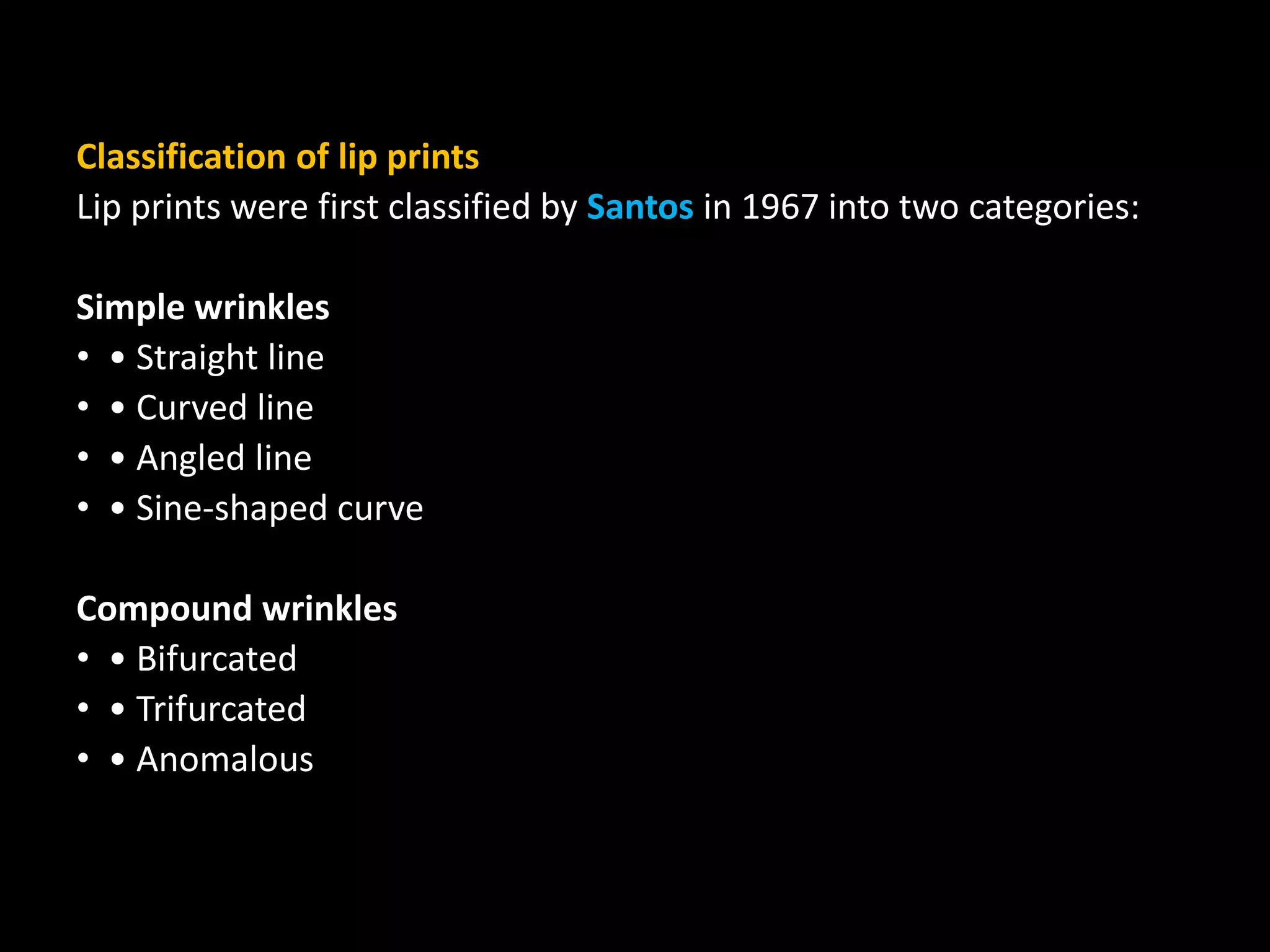 Classification of lip prints
Lip prints were first classified by Santos in 1967 into two categories:
Simple wrinkles
• • Straight line
• • Curved line
• • Angled line
• • Sine-shaped curve
Compound wrinkles
• • Bifurcated
• • Trifurcated
• • Anomalous
 