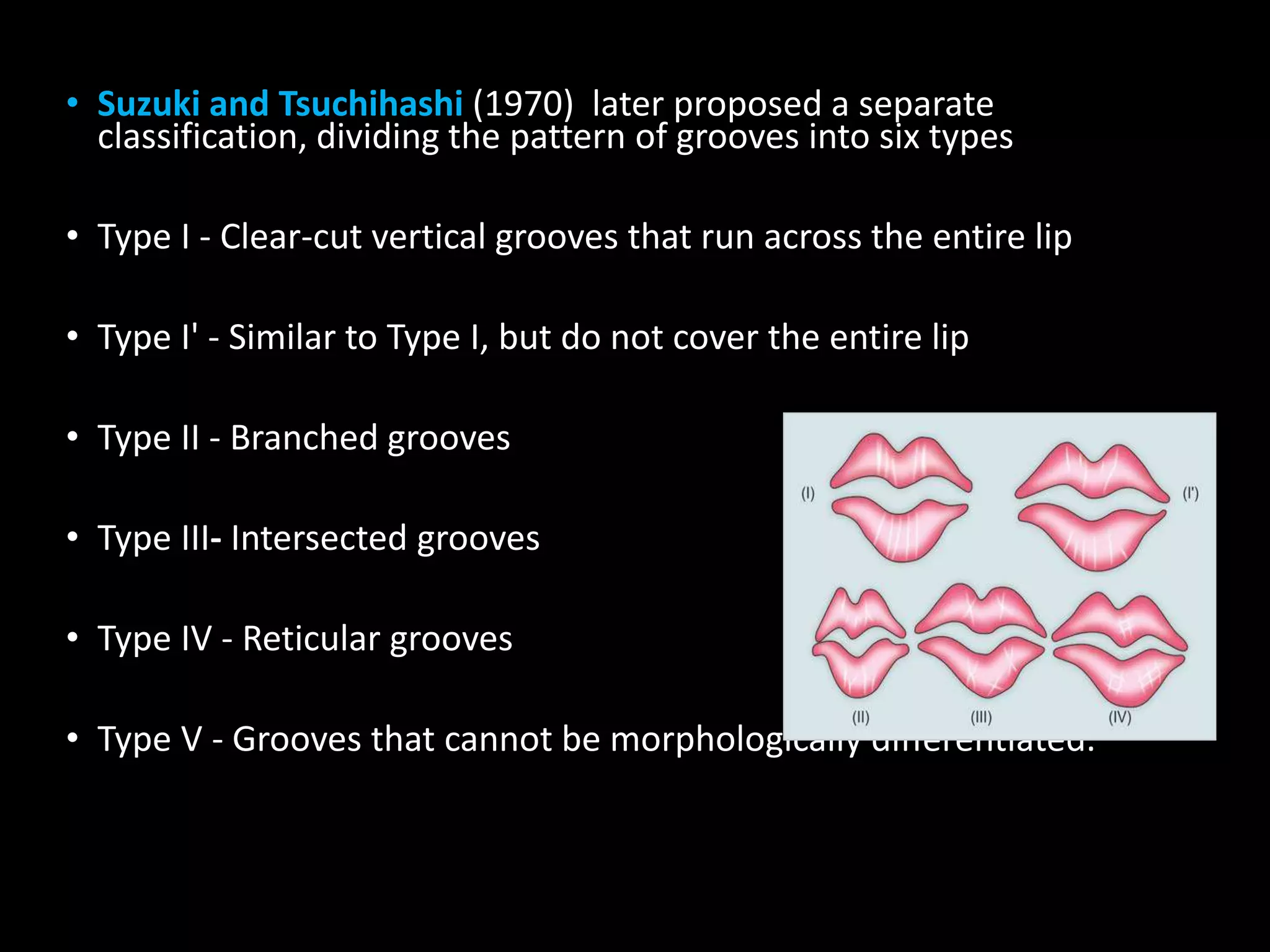 • Suzuki and Tsuchihashi (1970) later proposed a separate
classification, dividing the pattern of grooves into six types
• Type I - Clear-cut vertical grooves that run across the entire lip
• Type I' - Similar to Type I, but do not cover the entire lip
• Type II - Branched grooves
• Type III- Intersected grooves
• Type IV - Reticular grooves
• Type V - Grooves that cannot be morphologically differentiated.
 