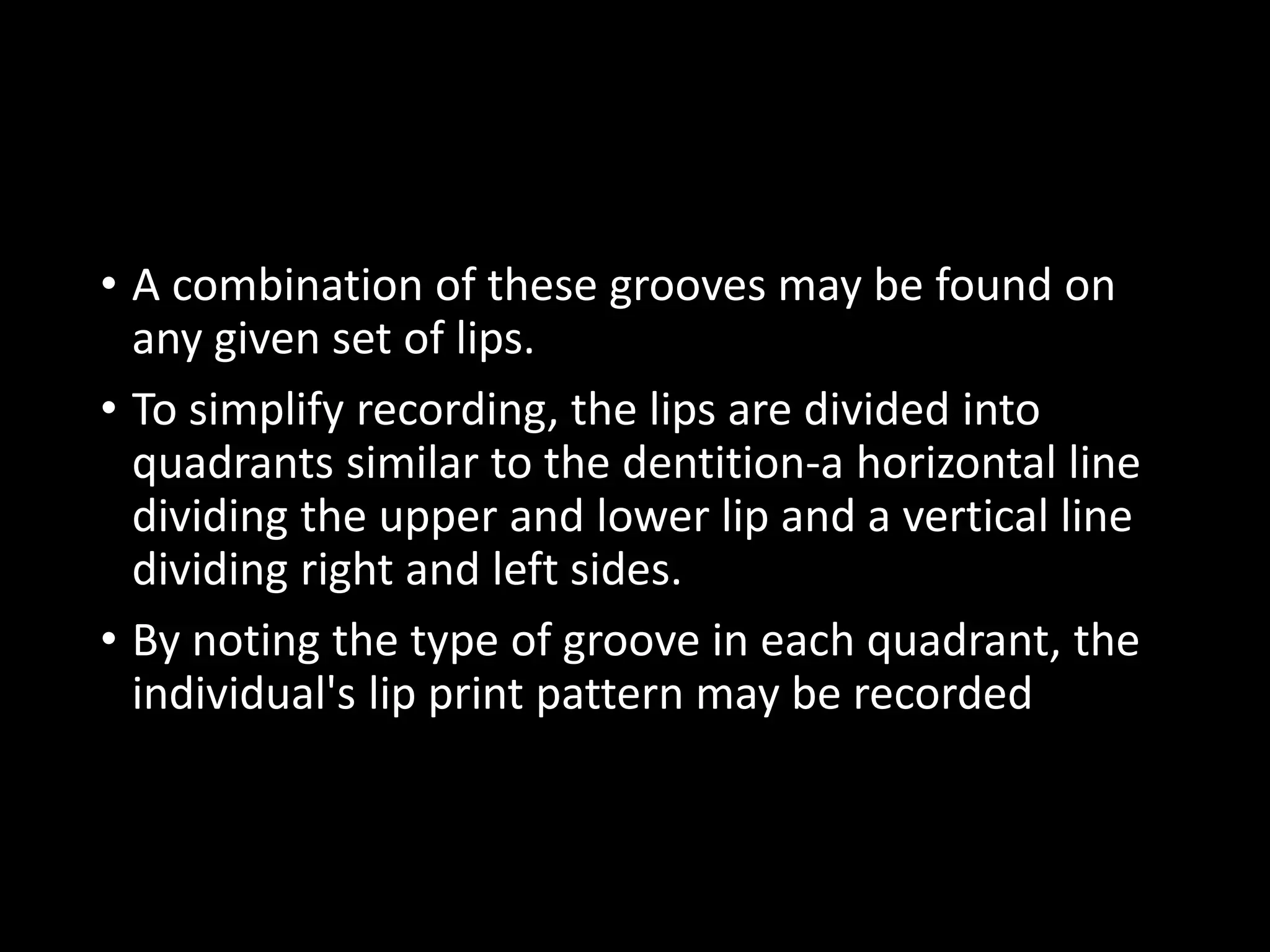 • A combination of these grooves may be found on
any given set of lips.
• To simplify recording, the lips are divided into
quadrants similar to the dentition-a horizontal line
dividing the upper and lower lip and a vertical line
dividing right and left sides.
• By noting the type of groove in each quadrant, the
individual's lip print pattern may be recorded
 