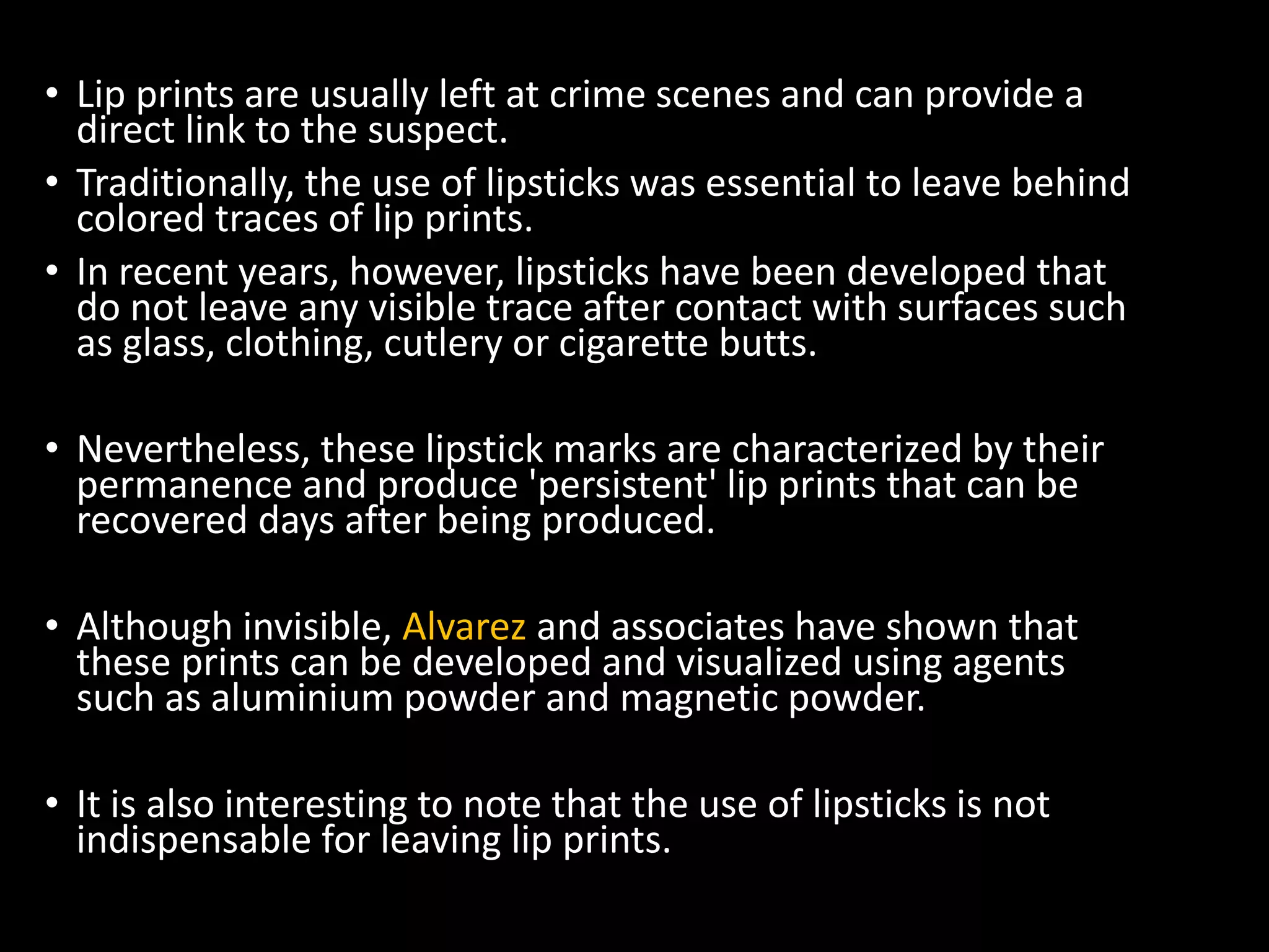 • Lip prints are usually left at crime scenes and can provide a
direct link to the suspect.
• Traditionally, the use of lipsticks was essential to leave behind
colored traces of lip prints.
• In recent years, however, lipsticks have been developed that
do not leave any visible trace after contact with surfaces such
as glass, clothing, cutlery or cigarette butts.
• Nevertheless, these lipstick marks are characterized by their
permanence and produce 'persistent' lip prints that can be
recovered days after being produced.
• Although invisible, Alvarez and associates have shown that
these prints can be developed and visualized using agents
such as aluminium powder and magnetic powder.
• It is also interesting to note that the use of lipsticks is not
indispensable for leaving lip prints.
 