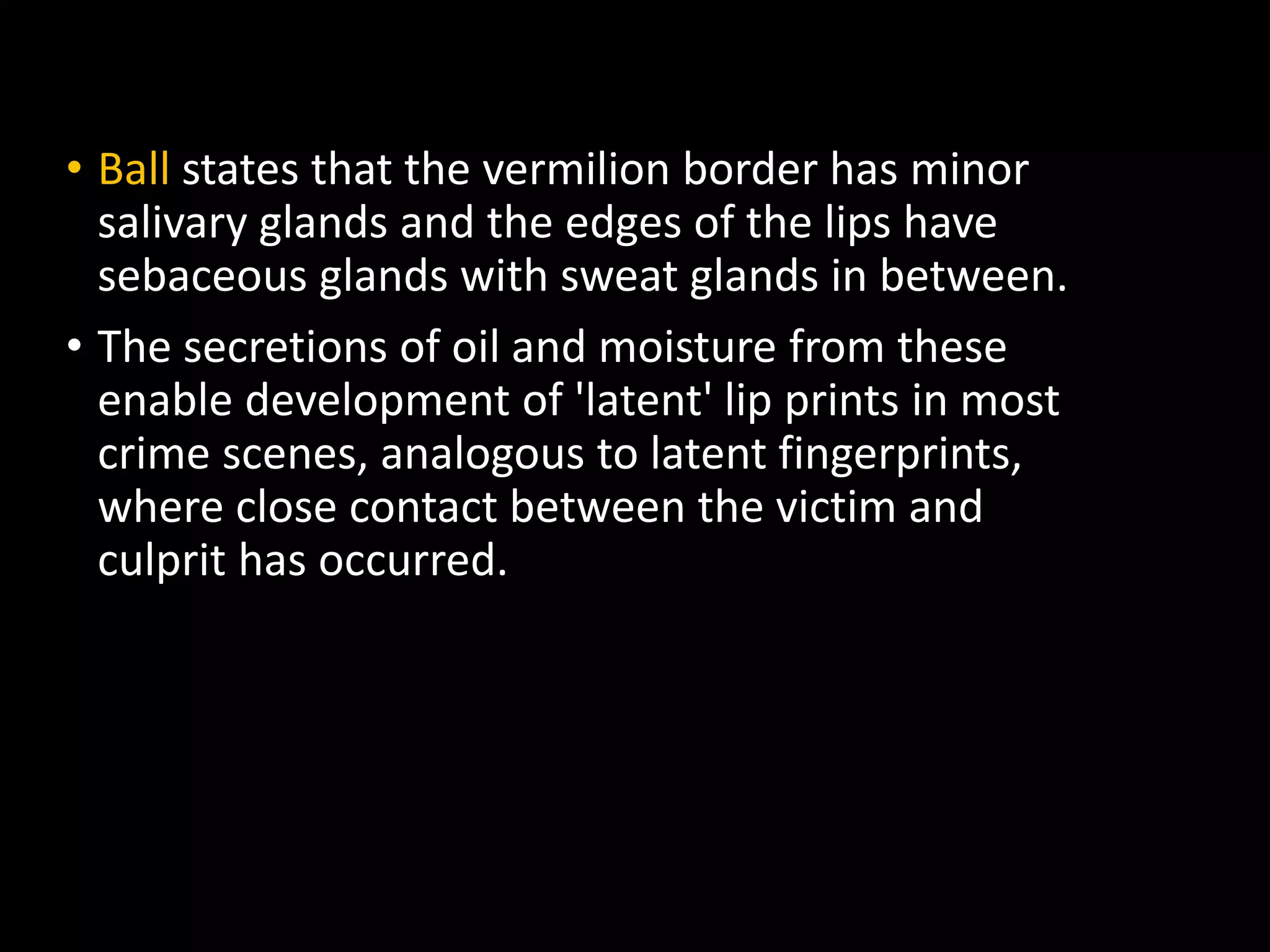 • Ball states that the vermilion border has minor
salivary glands and the edges of the lips have
sebaceous glands with sweat glands in between.
• The secretions of oil and moisture from these
enable development of 'latent' lip prints in most
crime scenes, analogous to latent fingerprints,
where close contact between the victim and
culprit has occurred.
 