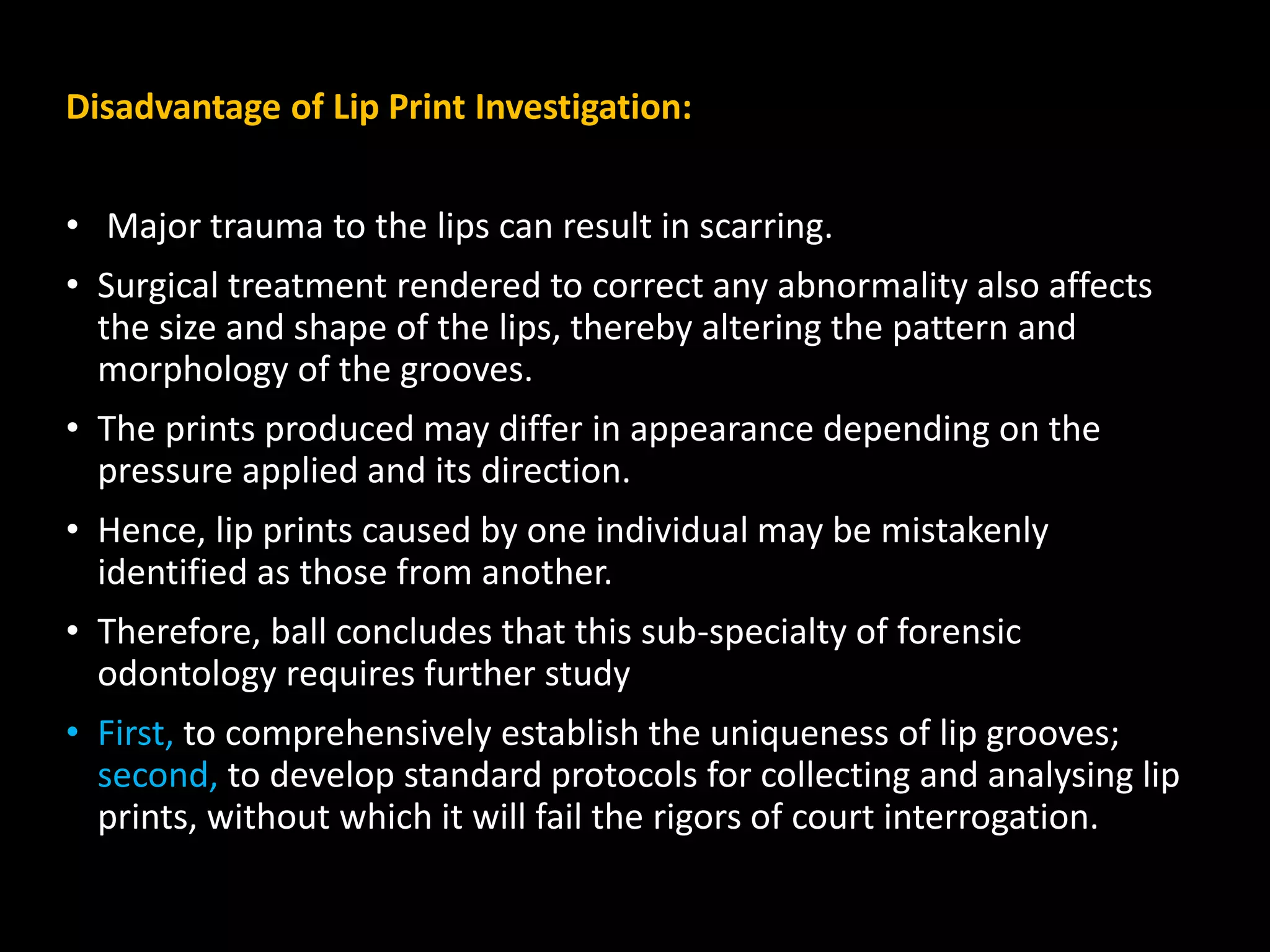 Disadvantage of Lip Print Investigation:
• Major trauma to the lips can result in scarring.
• Surgical treatment rendered to correct any abnormality also affects
the size and shape of the lips, thereby altering the pattern and
morphology of the grooves.
• The prints produced may differ in appearance depending on the
pressure applied and its direction.
• Hence, lip prints caused by one individual may be mistakenly
identified as those from another.
• Therefore, ball concludes that this sub-specialty of forensic
odontology requires further study
• First, to comprehensively establish the uniqueness of lip grooves;
second, to develop standard protocols for collecting and analysing lip
prints, without which it will fail the rigors of court interrogation.
 