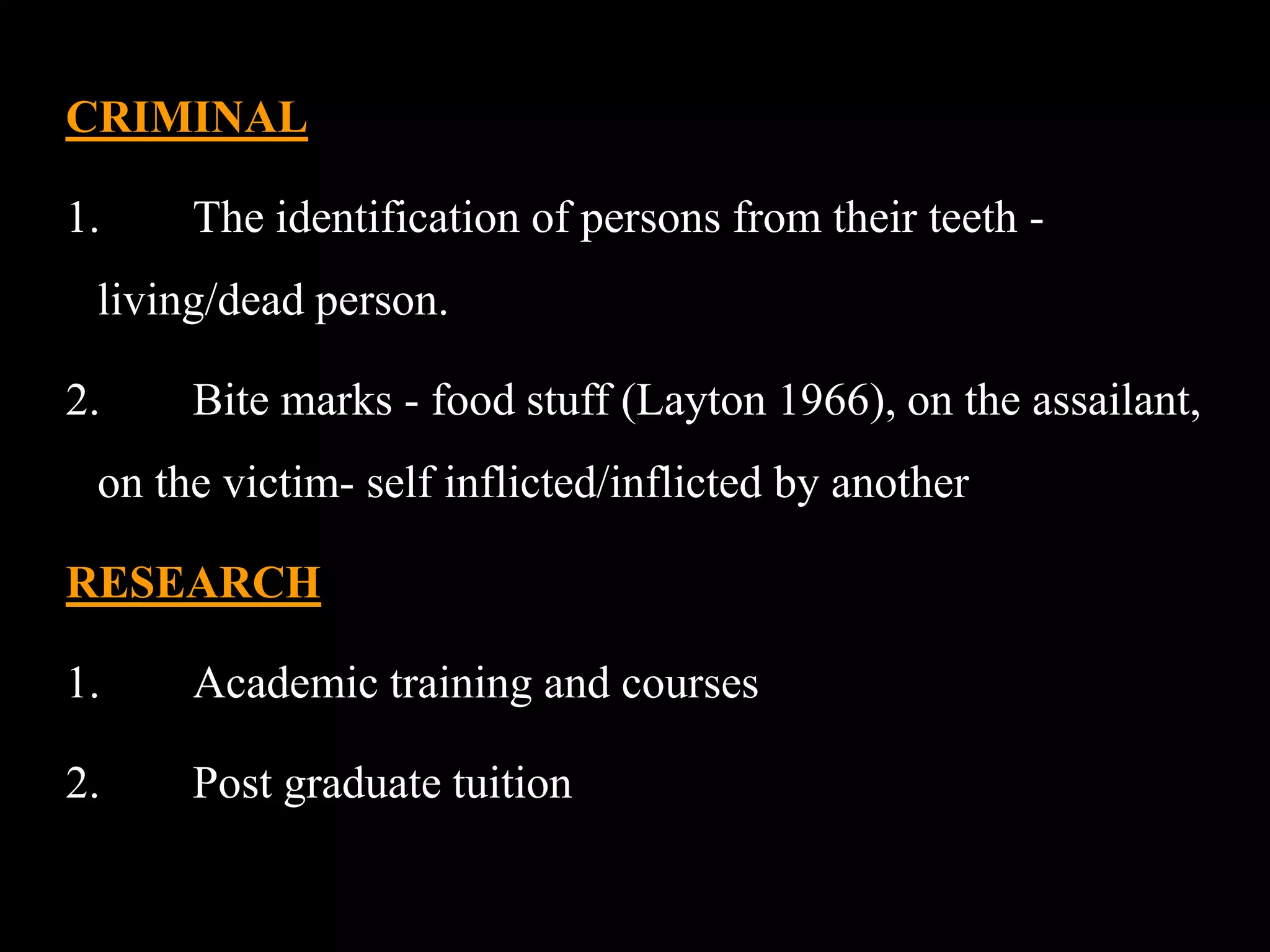 CRIMINAL
1. The identification of persons from their teeth -
living/dead person.
2. Bite marks - food stuff (Layton 1966), on the assailant,
on the victim- self inflicted/inflicted by another
RESEARCH
1. Academic training and courses
2. Post graduate tuition
 