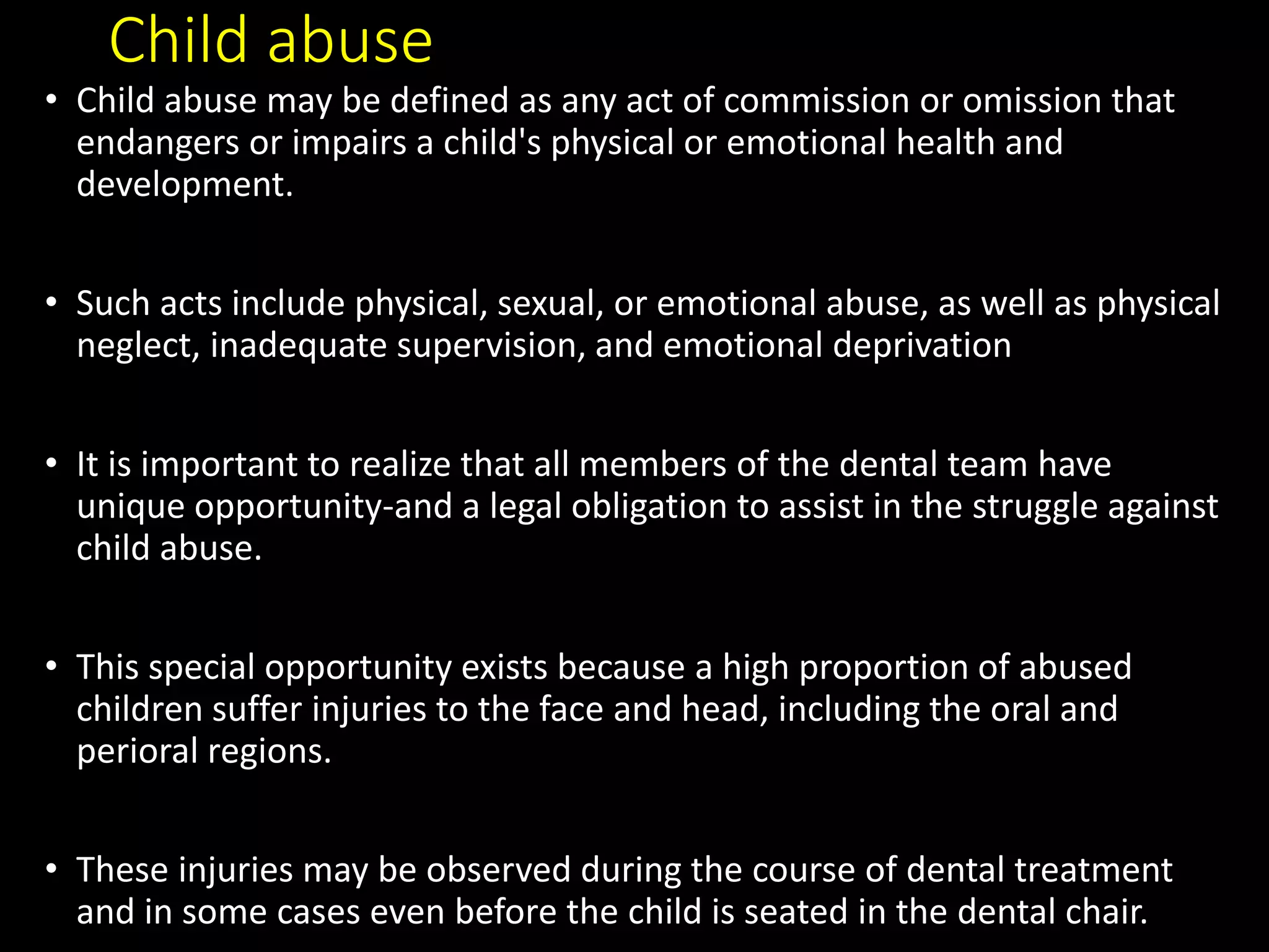 Child abuse
• Child abuse may be defined as any act of commission or omission that
endangers or impairs a child's physical or emotional health and
development.
• Such acts include physical, sexual, or emotional abuse, as well as physical
neglect, inadequate supervision, and emotional deprivation
• It is important to realize that all members of the dental team have
unique opportunity-and a legal obligation to assist in the struggle against
child abuse.
• This special opportunity exists because a high proportion of abused
children suffer injuries to the face and head, including the oral and
perioral regions.
• These injuries may be observed during the course of dental treatment
and in some cases even before the child is seated in the dental chair.
 